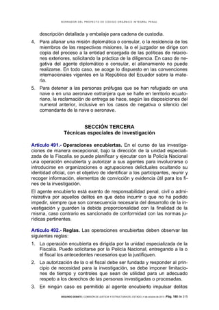B OR R AD OR D E L P R OYE C T O D E C ÓD IG O OR GÁ N IC O IN T E GR AL P E N AL

descripción detallada y embalaje para cadena de custodia.
4. Para allanar una misión diplomática o consular, o la residencia de los
miembros de las respectivas misiones, la o el juzgador se dirige con
copia del proceso a la entidad encargada de las políticas de relaciones exteriores, solicitando la práctica de la diligencia. En caso de negativa del agente diplomático o consular, el allanamiento no puede
realizarse. En todo caso, se acoge lo dispuesto en las convenciones
internacionales vigentes en la República del Ecuador sobre la materia.
5. Para detener a las personas prófugas que se han refugiado en una
nave o en una aeronave extranjera que se halle en territorio ecuatoriano, la reclamación de entrega se hace, según las disposiciones del
numeral anterior, inclusive en los casos de negativa o silencio del
comandante de la nave o aeronave.

SECCIÓN TERCERA
Técnicas especiales de investigación
Artículo 491.- Operaciones encubiertas. En el curso de las investigaciones de manera excepcional, bajo la dirección de la unidad especializada de la Fiscalía, se puede planificar y ejecutar con la Policía Nacional
una operación encubierta y autorizar a sus agentes para involucrarse o
introducirse en organizaciones o agrupaciones delictuales ocultando su
identidad oficial, con el objetivo de identificar a los participantes, reunir y
recoger información, elementos de convicción y evidencia útil para los fines de la investigación.
El agente encubierto está exento de responsabilidad penal, civil o administrativa por aquellos delitos en que deba incurrir o que no ha podido
impedir, siempre que son consecuencia necesaria del desarrollo de la investigación y guarden la debida proporcionalidad con la finalidad de la
misma, caso contrario es sancionado de conformidad con las normas jurídicas pertinentes.
Artículo 492.- Reglas. Las operaciones encubiertas deben observar las
siguientes reglas:
1. La operación encubierta es dirigida por la unidad especializada de la
Fiscalía. Puede solicitarse por la Policía Nacional, entregando a la o
el fiscal los antecedentes necesarios que la justifiquen.
2. La autorización de la o el fiscal debe ser fundada y responder al principio de necesidad para la investigación, se debe imponer limitaciones de tiempo y controles que sean de utilidad para un adecuado
respeto a los derechos de las personas investigadas o procesadas.
3. En ningún caso es permitido al agente encubierto impulsar delitos
SEGUNDO DEBATE | COMISIÓN DE JUSTICIA Y ESTRUCTURA DEL ESTADO | 4 de octubre de 2013 | Pág.

180 de 315

 