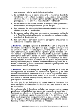 B OR R AD OR D E L P R OYE C T O D E C ÓD IG O OR GÁ N IC O IN T E GR AL P E N AL

que no son de iniciativa previa de los investigados.
4. La identidad otorgada al agente encubierto es mantenida durante la
versión que se presente en el proceso. La autorización para utilizar la
identidad no puede extenderse por un período superior a dos años,
prorrogable por dos años más mediante debida justificación.
5. De ser necesario en el caso concreto investigado, todo agente encubierto tiene las mismas protecciones que los testigos.
6. Las versiones del agente encubierto sirven como elementos de convicción dentro de la investigación.
7. En caso de realizar diligencias que requieran autorización judicial, la
o el Fiscal las solicita al juzgador competente por cualquier medio,
guardando la debida reserva.
8. Los elementos de convicción obtenidos por agentes encubiertos no
autorizados carecen de todo valor.
Artículo 493.- Entregas vigiladas o controladas. Con el propósito de
identificar e individualizar a las personas que participen en la ejecución
de actividades ilícitas, conocer sus planes, evitar el uso ilícito o prevenir y
comprobar delitos, se puede autorizar y permitir que las remesas o envíos ilícitos o sospechosos tanto de los instrumentos que sirvan o puedan
servir para la comisión de delitos, los efectos y productos de actividades
ilícitas y las sustancias catalogadas sujetas a fiscalización; o los instrumentos, objetos, especies o sustancias por las que se hayan sustituido
total o parcialmente; salgan o entren del territorio nacional y dentro del territorio se trasladen, guarden, intercepten o circulen bajo la vigilancia o el
control de la autoridad competente.
Artículo 494.- Procedimiento para la entrega vigilada. En el curso de
investigaciones de actividades de delincuencia organizada y en tanto
existan antecedentes o elementos de que se están preparando o ejecutando actividades constitutivas de delitos, la o el fiscal de la unidad especializada de la Fiscalía, puede planificar y disponer la ejecución de entregas vigiladas o controladas.
Se utiliza esta técnica de investigación cuando se estime de manera fundada que facilita la individualización de otros partícipes, sea en el país o
en el extranjero.
Si en el desarrollo de la entrega vigilada o controlada, ocurren riesgos
para la vida o integridad de las o los servidores, agentes encubiertos o informantes que intervienen en la operación o para la recolección de antecedentes importantes o para el aseguramiento de los partícipes, la o el
fiscal puede disponer en cualquier momento la suspensión de esta técnica y si es procedente se aprehenderá a los partícipes y retendrá las sustancias y demás instrumentos relativos a la infracción.
SEGUNDO DEBATE | COMISIÓN DE JUSTICIA Y ESTRUCTURA DEL ESTADO | 4 de octubre de 2013 | Pág.

181 de 315

 