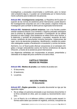 B OR R AD OR D E L P R OYE C T O D E C ÓD IG O OR GÁ N IC O IN T E GR AL P E N AL

investigativas y procesales encaminadas a confirmarla, pero no tienen
valor probatorio alguno, ni pueden ser consideradas por sí misma fundamento suficiente para la detención de personas.
Artículo 504.- Investigaciones conjuntas. La República del Ecuador en
sujeción de las normas de asistencia penal internacional, puede desarrollar investigaciones conjuntas con uno o más países u órganos mixtos de
investigación para combatir la delincuencia organizada transnacional.
Artículo 505.- Asistencia judicial recíproca. Las o los fiscales pueden
solicitar asistencia directa a sus similares u órganos policiales extranjeros
para la práctica de diligencias procesales e investigación de los delitos
previstos en este Código. Esta asistencia se refiere entre otros hechos, a
la detención y remisión de procesados y acusados, recepción de testimonios, exhibición de documentos inclusive bancarios, inspecciones del
lugar, envío de elementos probatorios, identificación y análisis de sustancias catalogadas sujetas a fiscalización e incautación y comiso de bienes.
Asimismo, la o el fiscal puede efectuar actuaciones en el extranjero dirigidas a recoger antecedentes acerca de hechos constitutivos de alguna
infracción, a través de la asistencia penal internacional.
Las diligencias señaladas son incorporadas al proceso, presentadas y
valoradas en la etapa del juicio conforme a la sana crítica.

CAPÍTULO TERCERO
MEDIOS DE PRUEBA
Artículo 506.- Medios de prueba. Los medios de prueba son:
1. El documento.
2. El testimonio.
3. La pericia.

SECCIÓN PRIMERA
El documento
Artículo 507.- Reglas generales. La prueba documental se rige por las
siguientes reglas:
1. No se obliga a la persona procesada a que reconozca documentos ni
la firma constante en ellos, pero se acepta su reconocimiento voluntario.
2. La o el fiscal o la o el defensor público o privado puede requerir informes sobre datos que consten en registros, archivos, incluyendo los
SEGUNDO DEBATE | COMISIÓN DE JUSTICIA Y ESTRUCTURA DEL ESTADO | 4 de octubre de 2013 | Pág.

184 de 315

 