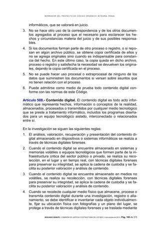 B OR R AD OR D E L P R OYE C T O D E C ÓD IG O OR GÁ N IC O IN T E GR AL P E N AL

informáticos, que se valorará en juicio.
3. No se hace otro uso de la correspondencia y de los otros documentos agregados al proceso que el necesario para esclarecer los hechos y circunstancias materia del juicio y de sus posibles responsables.
4. Si los documentos forman parte de otro proceso o registro, o si reposan en algún archivo público, se obtiene copia certificada de ellos y
no se agrega originales sino cuando es indispensable para constancia del hecho. En este último caso, la copia queda en dicho archivo,
proceso o registro y satisfecha la necesidad se devuelven los originales, dejando la copia certificada en el proceso.
5. No se puede hacer uso procesal o extraprocesal de ninguno de los
datos que suministren los documentos si versan sobre asuntos que
no tienen relación con el proceso.
6. Puede admitirse como medio de prueba todo contenido digital conforme con las normas de este Código.
Artículo 508.- Contenido digital. El contenido digital es todo acto informático que representa hechos, información o conceptos de la realidad,
almacenados, procesados o transmitidos por cualquier medio tecnológico
que se preste a tratamiento informático, incluidos los programas diseñados para un equipo tecnológico aislado, interconectado o relacionados
entre sí.
En la investigación se siguen las siguientes reglas:
1. El análisis, valoración, recuperación y presentación del contenido digital almacenado en dispositivos o sistemas informáticos se realiza a
través de técnicas digitales forenses.
2. Cuando el contenido digital se encuentre almacenado en sistemas y
memorias volátiles o equipos tecnológicos que formen parte de la infraestructura critica del sector público o privado, se realiza su recolección, en el lugar y en tiempo real, con técnicas digitales forenses
para preservar su integridad, se aplica la cadena de custodia y se facilita su posterior valoración y análisis de contenido.
3. Cuando el contenido digital se encuentre almacenado en medios no
volátiles, se realiza su recolección, con técnicas digitales forenses
para preservar su integridad, se aplica la cadena de custodia y se facilita su posterior valoración y análisis de contenido.
4. Cuando se recolecte cualquier medio físico que almacene, procese o
transmita contenido digital durante una investigación, registro o allanamiento, se debe identificar e inventariar cada objeto individualmente, fijar su ubicación física con fotografías y un plano del lugar, se
protege a través de técnicas digitales forenses y se traslada mediante
SEGUNDO DEBATE | COMISIÓN DE JUSTICIA Y ESTRUCTURA DEL ESTADO | 4 de octubre de 2013 | Pág.

185 de 315

 