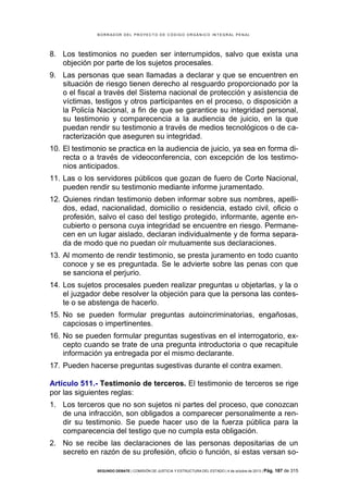 B OR R AD OR D E L P R OYE C T O D E C ÓD IG O OR GÁ N IC O IN T E GR AL P E N AL

8. Los testimonios no pueden ser interrumpidos, salvo que exista una
objeción por parte de los sujetos procesales.
9. Las personas que sean llamadas a declarar y que se encuentren en
situación de riesgo tienen derecho al resguardo proporcionado por la
o el fiscal a través del Sistema nacional de protección y asistencia de
víctimas, testigos y otros participantes en el proceso, o disposición a
la Policía Nacional, a fin de que se garantice su integridad personal,
su testimonio y comparecencia a la audiencia de juicio, en la que
puedan rendir su testimonio a través de medios tecnológicos o de caracterización que aseguren su integridad.
10. El testimonio se practica en la audiencia de juicio, ya sea en forma directa o a través de videoconferencia, con excepción de los testimonios anticipados.
11. Las o los servidores públicos que gozan de fuero de Corte Nacional,
pueden rendir su testimonio mediante informe juramentado.
12. Quienes rindan testimonio deben informar sobre sus nombres, apellidos, edad, nacionalidad, domicilio o residencia, estado civil, oficio o
profesión, salvo el caso del testigo protegido, informante, agente encubierto o persona cuya integridad se encuentre en riesgo. Permanecen en un lugar aislado, declaran individualmente y de forma separada de modo que no puedan oír mutuamente sus declaraciones.
13. Al momento de rendir testimonio, se presta juramento en todo cuanto
conoce y se es preguntada. Se le advierte sobre las penas con que
se sanciona el perjurio.
14. Los sujetos procesales pueden realizar preguntas u objetarlas, y la o
el juzgador debe resolver la objeción para que la persona las conteste o se abstenga de hacerlo.
15. No se pueden formular preguntas autoincriminatorias, engañosas,
capciosas o impertinentes.
16. No se pueden formular preguntas sugestivas en el interrogatorio, excepto cuando se trate de una pregunta introductoria o que recapitule
información ya entregada por el mismo declarante.
17. Pueden hacerse preguntas sugestivas durante el contra examen.
Artículo 511.- Testimonio de terceros. El testimonio de terceros se rige
por las siguientes reglas:
1. Los terceros que no son sujetos ni partes del proceso, que conozcan
de una infracción, son obligados a comparecer personalmente a rendir su testimonio. Se puede hacer uso de la fuerza pública para la
comparecencia del testigo que no cumpla esta obligación.
2. No se recibe las declaraciones de las personas depositarias de un
secreto en razón de su profesión, oficio o función, si estas versan soSEGUNDO DEBATE | COMISIÓN DE JUSTICIA Y ESTRUCTURA DEL ESTADO | 4 de octubre de 2013 | Pág.

187 de 315

 