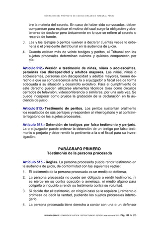 B OR R AD OR D E L P R OYE C T O D E C ÓD IG O OR GÁ N IC O IN T E GR AL P E N AL

bre la materia del secreto. En caso de haber sido convocadas, deben
comparecer para explicar el motivo del cual surge la obligación y abstenerse de declarar pero únicamente en lo que se refiere al secreto o
reserva de fuente.
3. Las y los testigos o peritos vuelven a declarar cuantas veces lo ordene la o el presidente del tribunal en la audiencia de juicio.
4. Cuando existan más de veinte testigos y peritos, el Tribunal con los
sujetos procesales determinan cuántos y quiénes comparecen por
día.
Artículo 512.- Versión o testimonio de niñas, niños o adolescentes,
personas con discapacidad y adultos mayores. Las niñas, niños o
adolescentes, personas con discapacidad y adultos mayores, tienen derecho a que su comparecencia ante la o el juzgador o fiscal sea de forma
adecuada a su situación y desarrollo evolutivo. Para el cumplimiento de
este derecho pueden utilizarse elementos técnicos tales como circuitos
cerrados de televisión, videoconferencia o similares, por una sola vez. Se
puede incorporar como prueba la grabación de la declaración en la audiencia de juicio.
Artículo 513.- Testimonio de peritos. Los peritos sustentan oralmente
los resultados de sus peritajes y responden al interrogatorio y al contrainterrogatorio de los sujetos procesales.
Artículo 514.- Detención de testigos por falso testimonio y perjurio.
La o el juzgador puede ordenar la detención de un testigo por falso testimonio o perjurio y debe remitir lo pertinente a la o el fiscal para su investigación.

PARÁGRAFO PRIMERO
Testimonio de la persona procesada
Artículo 515.- Reglas. La persona procesada puede rendir testimonio en
la audiencia de juicio, de conformidad con las siguientes reglas:
1. El testimonio de la persona procesada es un medio de defensa.
2. La persona procesada no puede ser obligada a rendir testimonio, ni
se ejerce en su contra coacción o amenaza, ni medio alguno para
obligarlo o inducirlo a rendir su testimonio contra su voluntad.
3. Si decide dar el testimonio, en ningún caso se le requiere juramento o
promesa de decir la verdad, pudiendo los sujetos procesales interrogarlo.
4. La persona procesada tiene derecho a contar con una o un defensor
SEGUNDO DEBATE | COMISIÓN DE JUSTICIA Y ESTRUCTURA DEL ESTADO | 4 de octubre de 2013 | Pág.

188 de 315

 
