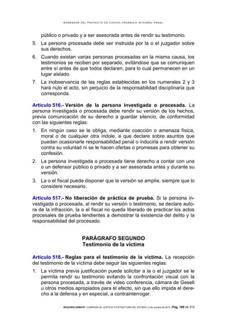 B OR R AD OR D E L P R OYE C T O D E C ÓD IG O OR GÁ N IC O IN T E GR AL P E N AL

público o privado y a ser asesorada antes de rendir su testimonio.
5. La persona procesada debe ser instruida por la o el juzgador sobre
sus derechos.
6. Cuando existan varias personas procesadas en la misma causa, los
testimonios se reciben por separado, evitándose que se comuniquen
entre sí antes de que todos declaren, para lo cual permanecen en un
lugar aislado.
7. La inobservancia de las reglas establecidas en los numerales 2 y 3
hará nulo el acto, sin perjuicio de la responsabilidad disciplinaria que
corresponda.
Artículo 516.- Versión de la persona investigada o procesada. La
persona investigada o procesada debe rendir su versión de los hechos,
previa comunicación de su derecho a guardar silencio, de conformidad
con las siguientes reglas:
1. En ningún caso se le obliga, mediante coacción o amenaza física,
moral o de cualquier otra índole, a que declare sobre asuntos que
puedan ocasionarle responsabilidad penal o inducirla a rendir versión
contra su voluntad ni se le hacen ofertas o promesas para obtener su
confesión.
2. La persona investigada o procesada tiene derecho a contar con una
o un defensor público o privado y a ser asesorada antes y durante su
versión.
3. La o el fiscal puede disponer que la versión se amplíe, siempre que lo
considere necesario.
Artículo 517.- No liberación de práctica de prueba. Si la persona investigada o procesada, al rendir su versión o testimonio, se declare autora de la infracción, la o el fiscal no queda liberado de practicar los actos
procesales de prueba tendientes a demostrar la existencia del delito y la
responsabilidad del procesado.

PARÁGRAFO SEGUNDO
Testimonio de la víctima
Artículo 518.- Reglas para el testimonio de la víctima. La recepción
del testimonio de la víctima debe seguir las siguientes reglas:
1. La víctima previa justificación puede solicitar a la o el juzgador se le
permita rendir su testimonio evitando la confrontación visual con la
persona procesada, a través de video conferencia, cámara de Gesell
u otros medios apropiados para el efecto, sin que ello impida el derecho a la defensa y en especial, a contrainterrogar.
SEGUNDO DEBATE | COMISIÓN DE JUSTICIA Y ESTRUCTURA DEL ESTADO | 4 de octubre de 2013 | Pág.

189 de 315

 