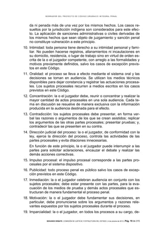 B OR R AD OR D E L P R OYE C T O D E C ÓD IG O OR GÁ N IC O IN T E GR AL P E N AL

da ni penada más de una vez por los mismos hechos. Los casos resueltos por la jurisdicción indígena son considerados para este efecto. La aplicación de sanciones administrativas o civiles derivadas de
los mismos hechos que sean objeto de juzgamiento y sanción penal
no constituye vulneración a este principio.
10. Intimidad: toda persona tiene derecho a su intimidad personal y familiar. No pueden hacerse registros, allanamientos ni incautaciones en
su domicilio, residencia, o lugar de trabajo sino en virtud de orden escrita de la o el juzgador competente, con arreglo a las formalidades y
motivos previamente definidos, salvo los casos de excepción previstos en este Código.
11. Oralidad: el proceso se lleva a efecto mediante el sistema oral y las
decisiones se toman en audiencia. Se utilizan los medios técnicos
disponibles para dejar constancia y registrar las actuaciones procesales. Los sujetos procesales recurren a medios escritos en los casos
previstos en este Código.
12. Concentración: la o el juzgador debe, reunir o concentrar y realizar la
mayor cantidad de actos procesales en una sola audiencia. Cada tema en discusión se resuelve de manera exclusiva con la información
producida en la audiencia destinada para el efecto.
13. Contradicción: los sujetos procesales debe presentar, en forma verbal las razones o argumentos de los que se crean asistidos; replicar
los argumentos de las otras partes procesales; presentar pruebas; y,
contradecir las que se presenten en su contra.
14. Dirección judicial del proceso: la o el juzgador, de conformidad con la
ley, ejerce la dirección del proceso, controla las actividades de las
partes procesales y evita dilaciones innecesarias.
En función de este principio, la o el juzgador puede interrumpir a las
partes para solicitar aclaraciones, encauzar el debate y realizar las
demás acciones correctivas.
15. Impulso procesal: el impulso procesal corresponde a las partes procesales por el sistema dispositivo.
16. Publicidad: todo proceso penal es público salvo los casos de excepción previstos en este Código.
17. Inmediación: la o el juzgador celebran audiencia en conjunto con los
sujetos procesales; debe estar presente con las partes, para la evacuación de los medios de prueba y demás actos procesales que estructuran de manera fundamental el proceso penal.
18. Motivación: la o el juzgador debe fundamentar sus decisiones, en
particular, debe pronunciarse sobre los argumentos y razones relevantes expuestos por los sujetos procesales durante el proceso.
19. Imparcialidad: la o el juzgador, en todos los procesos a su cargo, deSEGUNDO DEBATE | COMISIÓN DE JUSTICIA Y ESTRUCTURA DEL ESTADO | 4 de octubre de 2013 | Pág.

19 de 315

 
