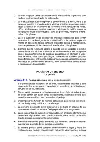 B OR R AD OR D E L P R OYE C T O D E C ÓD IG O OR GÁ N IC O IN T E GR AL P E N AL

2. La o el juzgador debe cerciorarse de la identidad de la persona que
rinde el testimonio a través de este medio.
3. La o el juzgador puede disponer, a pedido de la o el fiscal, de la o el
defensor público o privado o de la víctima, medidas especiales orientadas a facilitar el testimonio de la víctima y en particular de niñas,
niños, adolescentes, adultos mayores o víctimas de delitos contra la
integridad sexual o reproductiva, trata de personas, violencia intrafamiliar o de género.
4. La o el juzgador, debe adoptar las medidas necesarias para evitar
cualquier tipo de hostigamiento o intimidación a la víctima, especialmente en casos de delitos contra la integridad sexual o reproductiva,
trata de personas, violencia sexual, intrafamiliar o de género.
5. Siempre que la víctima lo solicite o cuando la o el juzgador lo estime
conveniente y la víctima lo acepte, el testimonio debe ser receptado
con el acompañamiento de personal capacitado en atención a víctimas en crisis, tales como psicólogos, trabajadores sociales, psiquiatras o terapeutas, entre otros. Esta norma se aplica especialmente en
los casos en que la víctima sea niña, niño, adolescente, adulto mayor
o persona con discapacidad.

PARÁGRAFO TERCERO
La pericia
Artículo 519.- Reglas generales. Las y los peritos deben:
1. Ser profesionales expertos en el área, especialistas titulados o con
conocimientos, experiencia o experticia en la materia, acreditados por
el Consejo de la Judicatura.
2. De no existir persona acreditada como perito en determinadas áreas,
se debe contar con quien tenga conocimiento, experticia o título que
acredite su capacidad para desarrollar el peritaje.
3. Desempeñar su función de manera obligatoria, para lo cual la o el perito es designado y notificado con el cargo.
4. La persona designada debe excusarse si se halla en alguna de las
causales establecidas en este Código para las o los juzgadores.
5. Las o los peritos no pueden ser recusados, sin embargo el informe no
tiene valor alguno si el perito que lo presenta, tiene motivo de inhabilidad o excusa, debidamente comprobada.
6. Presentar dentro del plazo señalado sus informes, aclarar o ampliar
los mismos a pedido de los sujetos procesales.
7. El informe pericial debe contener como mínimo el lugar y fecha de
realización del peritaje, identificación del perito, descripción y estado
SEGUNDO DEBATE | COMISIÓN DE JUSTICIA Y ESTRUCTURA DEL ESTADO | 4 de octubre de 2013 | Pág.

190 de 315

 