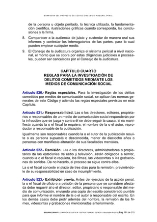 B OR R AD OR D E L P R OYE C T O D E C ÓD IG O OR GÁ N IC O IN T E GR AL P E N AL

de la persona u objeto peritado, la técnica utilizada, la fundamentación científica, ilustraciones gráficas cuando corresponda, las conclusiones y la firma.
8. Comparecer a la audiencia de juicio y sustentar de manera oral sus
informes y contestar los interrogatorios de las partes, para lo cual
pueden emplear cualquier medio.
9. El Consejo de la Judicatura organiza el sistema pericial a nivel nacional, el monto que se cobre por estas diligencias judiciales o procesales, pueden ser canceladas por el Consejo de la Judicatura.

CAPÍTULO CUARTO
REGLAS PARA LA INVESTIGACIÓN DE
DELITOS COMETIDOS MEDIANTE LOS
MEDIOS DE COMUNICACIÓN SOCIAL
Artículo 520.- Reglas especiales. Para la investigación de los delitos
cometidos por medios de comunicación social, se aplican las normas generales de este Código y además las reglas especiales previstas en este
Capítulo.
Artículo 521.- Responsabilidad. Las o los directores, editores, propietarios o responsables de un medio de comunicación social responderán por
la infracción que se juzga y contra él se debe seguir la causa, si no manifiesta cuando la o el fiscal lo requiera, el nombre de la o el autor, reproductor o responsable de la publicación.
Igualmente son responsables cuando la o el autor de la publicación resulte o es persona supuesta o desconocida, menor de dieciocho años o
personas con manifiesta alteración de sus facultades mentales.
Artículo 522.- Remisión. Las o los directores, administradores o propietarios de las estaciones de radio y televisión, están obligados a remitir,
cuando la o el fiscal lo requiera, los filmes, las videocintas o las grabaciones de sonidos. De no hacerlo, el proceso se sigue contra ellos.
La o el fiscal concede el plazo de tres días para la remisión, previniéndole de su responsabilidad en caso de incumplimiento.
Artículo 523.- Exhibición previa. Antes del ejercicio de la acción penal,
la o el fiscal de oficio o a petición de la persona que se considere afectada debe requerir al o el director, editor, propietario o responsable del medio de comunicación, enviando una copia del escrito considerado punible
para que informe el nombre de la o el autor o responsable del escrito. En
los demás casos debe pedir además del nombre, la remisión de los filmes, videocintas y grabaciones mencionadas anteriormente.
SEGUNDO DEBATE | COMISIÓN DE JUSTICIA Y ESTRUCTURA DEL ESTADO | 4 de octubre de 2013 | Pág.

191 de 315

 