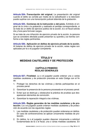 B OR R AD OR D E L P R OYE C T O D E C ÓD IG O OR GÁ N IC O IN T E GR AL P E N AL

Artículo 524.- Transcripción del original. La presentación del original
cuando el delito se comete por medio de la radiodifusión o la televisión
puede suplirse con una transcripción judicial obtenida de la grabación.
Artículo 525.- Comienzo de la instrucción o del juicio. Exhibido el original de la cinta o la grabación y realizado el peritaje correspondiente, si
se trata de un delito de ejercicio público de la acción, la o el fiscal solicita
día y hora para formular cargos.
Si se trata de una infracción de ejercicio privado de la acción, la persona
que se considere afectada puede presentar su querella y se tramita conforme a las reglas pertinentes.
Artículo 526.- Aplicación en delitos de ejercicio privado de la acción.
Al tratarse de delitos de ejercicio privado de la acción, estas reglas son
aplicadas por la o el juzgador competente.

TÍTULO V
MEDIDAS CAUTELARES Y DE PROTECCIÓN
CAPÍTULO PRIMERO
REGLAS GENERALES
Artículo 527.- Finalidad. La o el juzgador puede ordenar una o varias
medidas cautelares y de protección previstas en este Código con el fin
de:
1. Proteger los derechos de las víctimas y demás participantes en el
proceso penal.
2. Garantizar la presencia de la persona procesada en el proceso penal.
3. Evitar que se destruya u obstaculice la práctica de pruebas que desaparezcan elementos de convicción.
4. Garantizar la reparación integral a las víctimas.
Artículo 528.- Reglas generales de las medidas cautelares y de protección. La o el juzgador puede ordenar medidas cautelares y de protección de acuerdo con las siguientes reglas:
1. Las medidas cautelares y de protección pueden ordenarse en delitos.
En caso de contravenciones se aplican únicamente medidas de protección.
2. En delitos, la o el juzgador pueden disponer únicamente a solicitud
fundamentada de la o el fiscal, una o varias medidas cautelares. En
SEGUNDO DEBATE | COMISIÓN DE JUSTICIA Y ESTRUCTURA DEL ESTADO | 4 de octubre de 2013 | Pág.

192 de 315

 