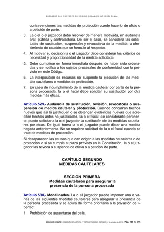 B OR R AD OR D E L P R OYE C T O D E C ÓD IG O OR GÁ N IC O IN T E GR AL P E N AL

contravenciones las medidas de protección puede hacerlo de oficio o
a petición de parte.
3. La o el o el juzgador debe resolver de manera motivada, en audiencia
oral, pública y contradictoria. De ser el caso, se considera las solicitudes de sustitución, suspensión y revocatoria de la medida, u ofrecimiento de caución que se formule al respecto.
4. Al motivar su decisión la o el juzgador debe considerar los criterios de
necesidad y proporcionalidad de la medida solicitada.
5. Debe cumplirse en forma inmediata después de haber sido ordenadas y se notifica a los sujetos procesales de conformidad con lo previsto en este Código.
6. La interposición de recursos no suspende la ejecución de las medidas cautelares o medidas de protección.
7. En caso de incumplimiento de la medida cautelar por parte de la persona procesada, la o el fiscal debe solicitar su sustitución por otra
medida más eficaz.
Artículo 529.- Audiencia de sustitución, revisión, revocatoria o suspensión de medida cautelar y protección. Cuando concurran hechos
nuevos que así lo justifiquen o se obtengan evidencias nuevas que acrediten hechos antes no justificados, la o el fiscal, de considerarlo pertinente, puede solicitar a la o el juzgador la sustitución de las medidas cautelares por otras. De igual forma la o el juzgador puede dictar una medida
negada anteriormente. No se requiere solicitud de la o el fiscal cuando se
trate de medidas de protección.
Si desaparecen las causas que dan origen a las medidas cautelares o de
protección o si se cumple el plazo previsto en la Constitución, la o el juzgador las revoca o suspende de oficio o a petición de parte.

CAPÍTULO SEGUNDO
MEDIDAS CAUTELARES
SECCIÓN PRIMERA
Medidas cautelares para asegurar la
presencia de la persona procesada
Artículo 530.- Modalidades. La o el juzgador puede imponer una o varias de las siguientes medidas cautelares para asegurar la presencia de
la persona procesada y se aplica de forma prioritaria a la privación de libertad:
1. Prohibición de ausentarse del país.
SEGUNDO DEBATE | COMISIÓN DE JUSTICIA Y ESTRUCTURA DEL ESTADO | 4 de octubre de 2013 | Pág.

193 de 315

 