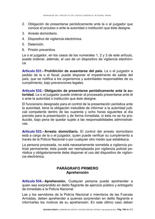 B OR R AD OR D E L P R OYE C T O D E C ÓD IG O OR GÁ N IC O IN T E GR AL P E N AL

2. Obligación de presentarse periódicamente ante la o el juzgador que
conoce el proceso o ante la autoridad o institución que éste designe.
3. Arresto domiciliario.
4. Dispositivo de vigilancia electrónica.
5. Detención.
6. Prisión preventiva.
La o el juzgador, en los casos de los numerales 1, 2 y 3 de este artículo,
puede ordenar, además, el uso de un dispositivo de vigilancia electrónica.
Artículo 531.- Prohibición de ausentarse del país. La o el juzgador a
pedido de la o el fiscal, puede disponer el impedimento de salida del
país, que se notifica a los organismos y autoridades responsables de su
cumplimiento, bajo prevenciones legales.
Artículo 532.- Obligación de presentarse periódicamente ante la autoridad. La o el juzgador puede ordenar al procesado presentarse ante él
o ante la autoridad o institución que éste designe.
El funcionario designado para el control de la presentación periódica ante
la autoridad, tiene la obligación ineludible de informar a la autoridad judicial competente dentro de las cuarenta y ocho horas siguientes al día
previsto para la presentación y de forma inmediata, si ésta no se ha producido, bajo pena de quedar sujeto a las responsabilidades administrativas.
Artículo 533.- Arresto domiciliario. El control del arresto domiciliario
está a cargo de la o el juzgador, quien puede verificar su cumplimiento a
través de la Policía Nacional o por cualquier otro medio que establezca.
La persona procesada, no está necesariamente sometida a vigilancia policial permanente; ésta puede ser reemplazada por vigilancia policial periódica y obligatoriamente debe disponer el uso del dispositivo de vigilancia electrónica.

PARÁGRAFO PRIMERO
Aprehensión
Artículo 534.- Aprehensión. Cualquier persona puede aprehender a
quien sea sorprendido en delito flagrante de ejercicio público y entregarlo
de inmediato a la Policía Nacional.
Las y los servidores de la Policía Nacional o miembros de las Fuerzas
Armadas, deben aprehender a quienes sorprendan en delito flagrante e
informarles los motivos de su aprehensión. En este último caso deben
SEGUNDO DEBATE | COMISIÓN DE JUSTICIA Y ESTRUCTURA DEL ESTADO | 4 de octubre de 2013 | Pág.

194 de 315

 