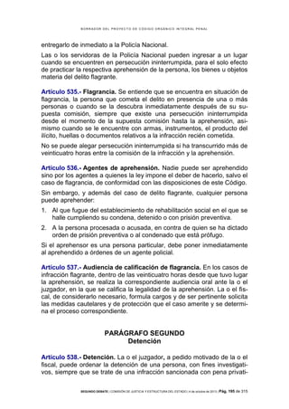 B OR R AD OR D E L P R OYE C T O D E C ÓD IG O OR GÁ N IC O IN T E GR AL P E N AL

entregarlo de inmediato a la Policía Nacional.
Las o los servidoras de la Policía Nacional pueden ingresar a un lugar
cuando se encuentren en persecución ininterrumpida, para el solo efecto
de practicar la respectiva aprehensión de la persona, los bienes u objetos
materia del delito flagrante.
Artículo 535.- Flagrancia. Se entiende que se encuentra en situación de
flagrancia, la persona que cometa el delito en presencia de una o más
personas o cuando se la descubra inmediatamente después de su supuesta comisión, siempre que existe una persecución ininterrumpida
desde el momento de la supuesta comisión hasta la aprehensión, asimismo cuando se le encuentre con armas, instrumentos, el producto del
ilícito, huellas o documentos relativos a la infracción recién cometida.
No se puede alegar persecución ininterrumpida si ha transcurrido más de
veinticuatro horas entre la comisión de la infracción y la aprehensión.
Artículo 536.- Agentes de aprehensión. Nadie puede ser aprehendido
sino por los agentes a quienes la ley impone el deber de hacerlo, salvo el
caso de flagrancia, de conformidad con las disposiciones de este Código.
Sin embargo, y además del caso de delito flagrante, cualquier persona
puede aprehender:
1. Al que fugue del establecimiento de rehabilitación social en el que se
halle cumpliendo su condena, detenido o con prisión preventiva.
2. A la persona procesada o acusada, en contra de quien se ha dictado
orden de prisión preventiva o al condenado que está prófugo.
Si el aprehensor es una persona particular, debe poner inmediatamente
al aprehendido a órdenes de un agente policial.
Artículo 537.- Audiencia de calificación de flagrancia. En los casos de
infracción flagrante, dentro de las veinticuatro horas desde que tuvo lugar
la aprehensión, se realiza la correspondiente audiencia oral ante la o el
juzgador, en la que se califica la legalidad de la aprehensión. La o el fiscal, de considerarlo necesario, formula cargos y de ser pertinente solicita
las medidas cautelares y de protección que el caso amerite y se determina el proceso correspondiente.

PARÁGRAFO SEGUNDO
Detención
Artículo 538.- Detención. La o el juzgador, a pedido motivado de la o el
fiscal, puede ordenar la detención de una persona, con fines investigativos, siempre que se trate de una infracción sancionada con pena privatiSEGUNDO DEBATE | COMISIÓN DE JUSTICIA Y ESTRUCTURA DEL ESTADO | 4 de octubre de 2013 | Pág.

195 de 315

 
