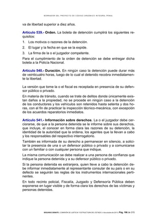 B OR R AD OR D E L P R OYE C T O D E C ÓD IG O OR GÁ N IC O IN T E GR AL P E N AL

va de libertad superior a diez años.
Artículo 539.- Orden. La boleta de detención cumplirá los siguientes requisitos:
1. Los motivos o razones de la detención.
2. El lugar y la fecha en que se la expide.
3. La firma de la o el juzgador competente.
Para el cumplimiento de la orden de detención se debe entregar dicha
boleta a la Policía Nacional.
Artículo 540.- Duración. En ningún caso la detención puede durar más
de veinticuatro horas, luego de lo cual el detenido recobra inmediatamente la libertad.
La versión que tome la o el fiscal es receptada en presencia de su defensor público o privado.
En materia de tránsito, cuando se trate de delitos donde únicamente existan daños a la propiedad, no se procede en ningún caso a la detención
de los conductores y los vehículos son retenidos hasta setenta y dos horas, con el fin de practicar la inspección técnico-mecánica, con excepción
de los acuerdos reparatorios inmediatos.
Artículo 541.- Información sobre derechos. La o el juzgador debe cerciorarse, de que a la persona detenida se le informe sobre sus derechos,
que incluye, el conocer en forma clara las razones de su detención, la
identidad de la autoridad que la ordena, los agentes que la llevan a cabo
y los responsables del respectivo interrogatorio.
También es informada de su derecho a permanecer en silencio, a solicitar la presencia de una o un defensor público o privado y a comunicarse
con un familiar o con cualquier persona que indique.
La misma comunicación se debe realizar a una persona de confianza que
indique la persona detenida y a su defensor público o privado.
Si la persona detenida es extranjera, quien lleve a cabo la detención debe informar inmediatamente al representante consular de su país o en su
defecto se seguirán las reglas de los instrumentos internacionales pertinentes.
En todo recinto policial, Fiscalía, Juzgado y Defensoría Pública deben
exponerse en lugar visible y de forma clara los derechos de las víctimas y
personas detenidas.

SEGUNDO DEBATE | COMISIÓN DE JUSTICIA Y ESTRUCTURA DEL ESTADO | 4 de octubre de 2013 | Pág.

196 de 315

 