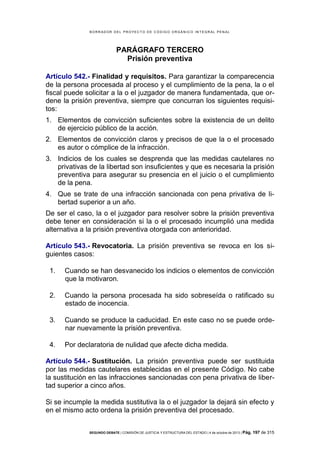 B OR R AD OR D E L P R OYE C T O D E C ÓD IG O OR GÁ N IC O IN T E GR AL P E N AL

PARÁGRAFO TERCERO
Prisión preventiva
Artículo 542.- Finalidad y requisitos. Para garantizar la comparecencia
de la persona procesada al proceso y el cumplimiento de la pena, la o el
fiscal puede solicitar a la o el juzgador de manera fundamentada, que ordene la prisión preventiva, siempre que concurran los siguientes requisitos:
1. Elementos de convicción suficientes sobre la existencia de un delito
de ejercicio público de la acción.
2. Elementos de convicción claros y precisos de que la o el procesado
es autor o cómplice de la infracción.
3. Indicios de los cuales se desprenda que las medidas cautelares no
privativas de la libertad son insuficientes y que es necesaria la prisión
preventiva para asegurar su presencia en el juicio o el cumplimiento
de la pena.
4. Que se trate de una infracción sancionada con pena privativa de libertad superior a un año.
De ser el caso, la o el juzgador para resolver sobre la prisión preventiva
debe tener en consideración si la o el procesado incumplió una medida
alternativa a la prisión preventiva otorgada con anterioridad.
Artículo 543.- Revocatoria. La prisión preventiva se revoca en los siguientes casos:
1.

Cuando se han desvanecido los indicios o elementos de convicción
que la motivaron.

2.

Cuando la persona procesada ha sido sobreseída o ratificado su
estado de inocencia.

3.

Cuando se produce la caducidad. En este caso no se puede ordenar nuevamente la prisión preventiva.

4.

Por declaratoria de nulidad que afecte dicha medida.

Artículo 544.- Sustitución. La prisión preventiva puede ser sustituida
por las medidas cautelares establecidas en el presente Código. No cabe
la sustitución en las infracciones sancionadas con pena privativa de libertad superior a cinco años.
Si se incumple la medida sustitutiva la o el juzgador la dejará sin efecto y
en el mismo acto ordena la prisión preventiva del procesado.
SEGUNDO DEBATE | COMISIÓN DE JUSTICIA Y ESTRUCTURA DEL ESTADO | 4 de octubre de 2013 | Pág.

197 de 315

 