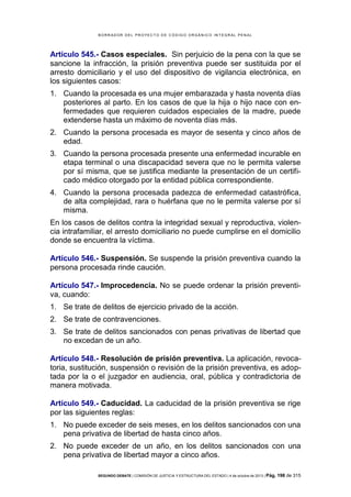 B OR R AD OR D E L P R OYE C T O D E C ÓD IG O OR GÁ N IC O IN T E GR AL P E N AL

Artículo 545.- Casos especiales. Sin perjuicio de la pena con la que se
sancione la infracción, la prisión preventiva puede ser sustituida por el
arresto domiciliario y el uso del dispositivo de vigilancia electrónica, en
los siguientes casos:
1. Cuando la procesada es una mujer embarazada y hasta noventa días
posteriores al parto. En los casos de que la hija o hijo nace con enfermedades que requieren cuidados especiales de la madre, puede
extenderse hasta un máximo de noventa días más.
2. Cuando la persona procesada es mayor de sesenta y cinco años de
edad.
3. Cuando la persona procesada presente una enfermedad incurable en
etapa terminal o una discapacidad severa que no le permita valerse
por sí misma, que se justifica mediante la presentación de un certificado médico otorgado por la entidad pública correspondiente.
4. Cuando la persona procesada padezca de enfermedad catastrófica,
de alta complejidad, rara o huérfana que no le permita valerse por sí
misma.
En los casos de delitos contra la integridad sexual y reproductiva, violencia intrafamiliar, el arresto domiciliario no puede cumplirse en el domicilio
donde se encuentra la víctima.
Artículo 546.- Suspensión. Se suspende la prisión preventiva cuando la
persona procesada rinde caución.
Artículo 547.- Improcedencia. No se puede ordenar la prisión preventiva, cuando:
1. Se trate de delitos de ejercicio privado de la acción.
2. Se trate de contravenciones.
3. Se trate de delitos sancionados con penas privativas de libertad que
no excedan de un año.
Artículo 548.- Resolución de prisión preventiva. La aplicación, revocatoria, sustitución, suspensión o revisión de la prisión preventiva, es adoptada por la o el juzgador en audiencia, oral, pública y contradictoria de
manera motivada.
Artículo 549.- Caducidad. La caducidad de la prisión preventiva se rige
por las siguientes reglas:
1. No puede exceder de seis meses, en los delitos sancionados con una
pena privativa de libertad de hasta cinco años.
2. No puede exceder de un año, en los delitos sancionados con una
pena privativa de libertad mayor a cinco años.
SEGUNDO DEBATE | COMISIÓN DE JUSTICIA Y ESTRUCTURA DEL ESTADO | 4 de octubre de 2013 | Pág.

198 de 315

 