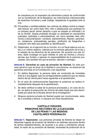 B OR R AD OR D E L P R OYE C T O D E C ÓD IG O OR GÁ N IC O IN T E GR AL P E N AL

be orientarse por el imperativo de administrar justicia de conformidad
con la Constitución de la República, los instrumentos internacionales
de derechos humanos y este Código, respetando la igualdad ante la
Ley.
20. Privacidad y confidencialidad: las víctimas de delitos contra la integridad sexual, así como toda niña, niño o adolescente que participe en
un proceso penal, tienen derecho a que se respete su intimidad y la
de su familia. Queda prohibido divulgar su identidad en actuaciones
judiciales, policiales o administrativas; así como también toda referencia a documentación, nombres, sobrenombres, filiación, parentesco, residencia, antecedentes penales, exhibición de fotografías o
cualquier otro dato que posibilite su identificación.
21. Objetividad: en el ejercicio de su función, la o el fiscal adecua sus actos a un criterio objetivo, velando por la correcta aplicación de la ley y
el respeto de los derechos de las personas. De acuerdo con ese criterio, debe investigar en igual medida no solo los hechos y circunstancias que funden o agraven la responsabilidad de la persona procesada, sino también los que la eximan, atenúen o extingan.
Artículo 6.- Garantías en caso de privación de libertad. En todo proceso penal en que se prive de la libertad a una persona, se observan las
garantías previstas en la Constitución y las siguientes:
1. En delitos flagrantes, la persona debe ser conducida de inmediato
ante la o el juzgador para la correspondiente audiencia que se realiza
dentro de las veinticuatro horas siguientes a la aprehensión.
2. En el caso de contravenciones flagrantes la audiencia se realiza inmediatamente después de la aprehensión.
3. Se debe verificar la edad de la persona procesada y, en caso de duda, se aplica la presunción de minoría de edad hasta que sea desvirtuada por parte de la fiscalía dentro de la investigación.
4. Ninguna persona privada de libertad puede ser incomunicada, aislada o sometida a tortura, ni siquiera con fines disciplinarios.

CAPÍTULO TERCERO
PRINCIPIOS RECTORES DE LA EJECUCIÓN
DE LAS PENAS Y LAS MEDIDAS
CAUTELARES PERSONALES
Artículo 7.- Separación. Las personas privadas de libertad se alojan en
diferentes lugares de privación de libertad o en distintas secciones dentro
de dichos establecimientos, de acuerdo a su sexo u orientación sexual,
edad, la razón de su privación de libertad, necesidad de protección de la
SEGUNDO DEBATE | COMISIÓN DE JUSTICIA Y ESTRUCTURA DEL ESTADO | 4 de octubre de 2013 | Pág.

20 de 315

 