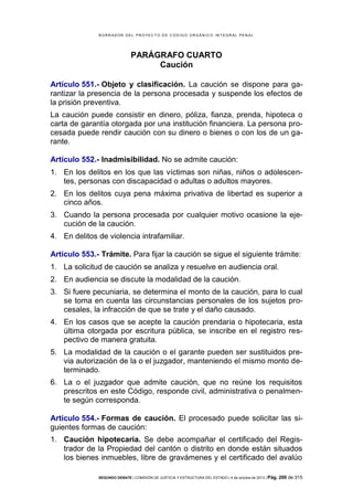 B OR R AD OR D E L P R OYE C T O D E C ÓD IG O OR GÁ N IC O IN T E GR AL P E N AL

PARÁGRAFO CUARTO
Caución
Artículo 551.- Objeto y clasificación. La caución se dispone para garantizar la presencia de la persona procesada y suspende los efectos de
la prisión preventiva.
La caución puede consistir en dinero, póliza, fianza, prenda, hipoteca o
carta de garantía otorgada por una institución financiera. La persona procesada puede rendir caución con su dinero o bienes o con los de un garante.
Artículo 552.- Inadmisibilidad. No se admite caución:
1. En los delitos en los que las víctimas son niñas, niños o adolescentes, personas con discapacidad o adultas o adultos mayores.
2. En los delitos cuya pena máxima privativa de libertad es superior a
cinco años.
3. Cuando la persona procesada por cualquier motivo ocasione la ejecución de la caución.
4. En delitos de violencia intrafamiliar.
Artículo 553.- Trámite. Para fijar la caución se sigue el siguiente trámite:
1. La solicitud de caución se analiza y resuelve en audiencia oral.
2. En audiencia se discute la modalidad de la caución.
3. Si fuere pecuniaria, se determina el monto de la caución, para lo cual
se toma en cuenta las circunstancias personales de los sujetos procesales, la infracción de que se trate y el daño causado.
4. En los casos que se acepte la caución prendaria o hipotecaria, esta
última otorgada por escritura pública, se inscribe en el registro respectivo de manera gratuita.
5. La modalidad de la caución o el garante pueden ser sustituidos previa autorización de la o el juzgador, manteniendo el mismo monto determinado.
6. La o el juzgador que admite caución, que no reúne los requisitos
prescritos en este Código, responde civil, administrativa o penalmente según corresponda.
Artículo 554.- Formas de caución. El procesado puede solicitar las siguientes formas de caución:
1. Caución hipotecaria. Se debe acompañar el certificado del Registrador de la Propiedad del cantón o distrito en donde están situados
los bienes inmuebles, libre de gravámenes y el certificado del avalúo
SEGUNDO DEBATE | COMISIÓN DE JUSTICIA Y ESTRUCTURA DEL ESTADO | 4 de octubre de 2013 | Pág.

200 de 315

 