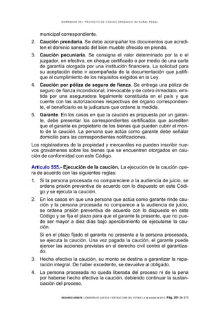 B OR R AD OR D E L P R OYE C T O D E C ÓD IG O OR GÁ N IC O IN T E GR AL P E N AL

municipal correspondiente.
2. Caución prendaria. Se debe acompañar los documentos que acrediten el dominio saneado del bien mueble ofrecido en prenda.
3. Caución pecuniaria. Se consigna el valor determinado por la o el
juzgador, en efectivo, en cheque certificado o por medio de una carta
de garantía otorgada por una institución financiera. La solicitud para
su aceptación debe ir acompañada de la documentación que justifique el cumplimiento de los requisitos exigidos en la Ley.
4. Caución por póliza de seguro de fianza. Se entrega una póliza de
seguro de fianza incondicional, irrevocable y de cobro inmediato, emitida por una aseguradora legalmente constituida en el país y que
cuente con las autorizaciones respectivas del órgano correspondiente, el beneficiario es la judicatura que ordene la medida.
5. Garante. En los casos en que la caución es propuesta por un garante, debe presentar los correspondientes certificados que acrediten
que el garante es propietario de los bienes que pueden cubrir el monto de la caución. La persona que actúa como garante debe señalar
domicilio para las correspondientes notificaciones.
Los registradores de la propiedad y mercantiles no pueden inscribir nuevos gravámenes sobre los bienes que se encuentren otorgados en caución de conformidad con este Código.
Artículo 555.- Ejecución de la caución. La ejecución de la caución opera de acuerdo con las siguientes reglas:
1. Si la persona procesada no compareciere a la audiencia de juicio, se
ordena prisión preventiva de acuerdo con lo dispuesto en este Código y se ejecuta la caución.
2. En los casos en que una persona que actúa como garante rinde caución y la persona procesada no comparece a la audiencia de juicio,
se ordena prisión preventiva de acuerdo con lo dispuesto en este
Código y se fija el plazo para que el garante la presente, que no puede ser mayor a diez días bajo apercibimiento de ejecutarse la caución.
Si en el plazo fijado el garante no presenta a la persona procesada,
se ejecuta la caución. Una vez pagada la caución, el garante puede
ejercer las acciones previstas en el derecho civil contra el garantizado.
3. Hecha efectiva la caución, su monto se destina a garantizar la reparación integral. De haber excedente, se devuelve al obligado.
4. La persona procesada no queda liberada del proceso ni de la pena
por haberse hecho efectiva la caución, debiendo continuar la sustanciación del proceso.
SEGUNDO DEBATE | COMISIÓN DE JUSTICIA Y ESTRUCTURA DEL ESTADO | 4 de octubre de 2013 | Pág.

201 de 315

 
