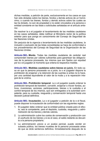 B OR R AD OR D E L P R OYE C T O D E C ÓD IG O OR GÁ N IC O IN T E GR AL P E N AL

dichas medidas, a petición de parte, exclusivamente en los casos en que
han sido dictadas sobre los bienes, fondos y demás activos de un homónimo; o cuando los bienes, fondos y demás activos sobre los cuales se
las ha dictado, no son de propiedad o no están vinculados a la persona o
entidad constante en las listas o solicitudes señaladas en el artículo anterior.
De resolver la o el juzgador el levantamiento de las medidas cautelares
en los casos señalados, debe notificar al Ministerio rector de la política
exterior para que ponga en conocimiento del Consejo de Seguridad de
las Naciones Unidas.
Sin perjuicio de la vigencia o levantamiento de las medidas cautelares, la
inclusión o exclusión de las listas consolidadas se hace de conformidad a
los procedimientos del Consejo de Seguridad de la Organización de las
Naciones Unidas.
Artículo 562.- Monto. Todas las medidas cautelares de carácter real
comprenden bienes por valores suficientes para garantizar las obligaciones de la persona procesada, los mismos que son fijados con equidad
por la o el juzgador al momento que ordena la respectiva medida.
Artículo 563.- Medidas cautelares sobre bienes en juicio. En todo caso en que la persona procesada va a juicio, la o el juzgador dispone la
prohibición de enajenar y la retención de las cuentas si antes no lo hace,
por una cantidad equivalente al valor de la multa y a la reparación integral de la víctima.
Artículo 564.- Prohibición temporal. La o el juzgador puede ordenar la
prohibición temporal de transferir, convertir, enajenar o mover fondos, activos, inversiones, acciones, participaciones, bienes o la custodia o el
control temporal de los mismos, que son entregados a la autoridad competente, para su custodia, resguardo y conservación temporal hasta una
decisión judicial definitiva.
Artículo 565.- Incautación. La o el juzgador a petición de la o el fiscal,
puede disponer la incautación de conformidad con las siguientes reglas:
1. El juzgador debe ordenar que la entidad pública creada para el efecto, sea la competente, para el depósito, custodia, resguardo y administración de los bienes y demás valores.
2. La administración cubre los costos de conservación y producción con
el usufructo de los bienes y si es el caso, el saldo restante es devuelto a la persona propietaria.
3. La administración previo a un avalúo pericial, puede vender en
subasta pública, los bienes muebles de la persona procesada antes
de que se dicte sentencia definitiva. Inmediatamente después de la
SEGUNDO DEBATE | COMISIÓN DE JUSTICIA Y ESTRUCTURA DEL ESTADO | 4 de octubre de 2013 | Pág.

204 de 315

 