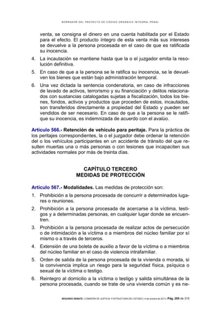 B OR R AD OR D E L P R OYE C T O D E C ÓD IG O OR GÁ N IC O IN T E GR AL P E N AL

venta, se consigna el dinero en una cuenta habilitada por el Estado
para el efecto. El producto íntegro de esta venta más sus intereses
se devuelve a la persona procesada en el caso de que es ratificada
su inocencia.
4. La incautación se mantiene hasta que la o el juzgador emita la resolución definitiva.
5. En caso de que a la persona se le ratifica su inocencia, se le devuelven los bienes que están bajo administración temporal.
6. Una vez dictada la sentencia condenatoria, en caso de infracciones
de lavado de activos, terrorismo y su financiación y delitos relacionados con sustancias catalogadas sujetas a fiscalización, todos los bienes, fondos, activos y productos que proceden de estos, incautados,
son transferidos directamente a propiedad del Estado y pueden ser
vendidos de ser necesario. En caso de que a la persona se le ratifique su inocencia, es indemnizada de acuerdo con el avalúo.
Artículo 566.- Retención de vehículo para peritaje. Para la práctica de
los peritajes correspondientes, la o el juzgador debe ordenar la retención
del o los vehículos participantes en un accidente de tránsito del que resulten muertas una o más personas o con lesiones que incapaciten sus
actividades normales por más de treinta días.

CAPÍTULO TERCERO
MEDIDAS DE PROTECCIÓN
Artículo 567.- Modalidades. Las medidas de protección son:
1. Prohibición a la persona procesada de concurrir a determinados lugares o reuniones.
2. Prohibición a la persona procesada de acercarse a la víctima, testigos y a determinadas personas, en cualquier lugar donde se encuentren.
3. Prohibición a la persona procesada de realizar actos de persecución
o de intimidación a la víctima o a miembros del núcleo familiar por sí
mismo o a través de terceros.
4. Extensión de una boleta de auxilio a favor de la víctima o a miembros
del núcleo familiar en el caso de violencia intrafamiliar.
5. Orden de salida de la persona procesada de la vivienda o morada, si
la convivencia implica un riesgo para la seguridad física, psíquica o
sexual de la víctima o testigo.
6. Reintegro al domicilio a la víctima o testigo y salida simultánea de la
persona procesada, cuando se trate de una vivienda común y es neSEGUNDO DEBATE | COMISIÓN DE JUSTICIA Y ESTRUCTURA DEL ESTADO | 4 de octubre de 2013 | Pág.

205 de 315

 
