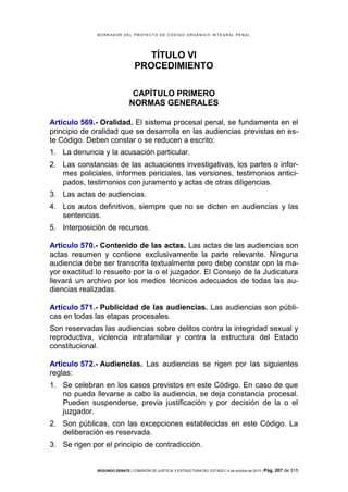 B OR R AD OR D E L P R OYE C T O D E C ÓD IG O OR GÁ N IC O IN T E GR AL P E N AL

TÍTULO VI
PROCEDIMIENTO
CAPÍTULO PRIMERO
NORMAS GENERALES
Artículo 569.- Oralidad. El sistema procesal penal, se fundamenta en el
principio de oralidad que se desarrolla en las audiencias previstas en este Código. Deben constar o se reducen a escrito:
1. La denuncia y la acusación particular.
2. Las constancias de las actuaciones investigativas, los partes o informes policiales, informes periciales, las versiones, testimonios anticipados, testimonios con juramento y actas de otras diligencias.
3. Las actas de audiencias.
4. Los autos definitivos, siempre que no se dicten en audiencias y las
sentencias.
5. Interposición de recursos.
Artículo 570.- Contenido de las actas. Las actas de las audiencias son
actas resumen y contiene exclusivamente la parte relevante. Ninguna
audiencia debe ser transcrita textualmente pero debe constar con la mayor exactitud lo resuelto por la o el juzgador. El Consejo de la Judicatura
llevará un archivo por los medios técnicos adecuados de todas las audiencias realizadas.
Artículo 571.- Publicidad de las audiencias. Las audiencias son públicas en todas las etapas procesales.
Son reservadas las audiencias sobre delitos contra la integridad sexual y
reproductiva, violencia intrafamiliar y contra la estructura del Estado
constitucional.
Artículo 572.- Audiencias. Las audiencias se rigen por las siguientes
reglas:
1. Se celebran en los casos previstos en este Código. En caso de que
no pueda llevarse a cabo la audiencia, se deja constancia procesal.
Pueden suspenderse, previa justificación y por decisión de la o el
juzgador.
2. Son públicas, con las excepciones establecidas en este Código. La
deliberación es reservada.
3. Se rigen por el principio de contradicción.

SEGUNDO DEBATE | COMISIÓN DE JUSTICIA Y ESTRUCTURA DEL ESTADO | 4 de octubre de 2013 | Pág.

207 de 315

 