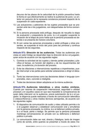B OR R AD OR D E L P R OYE C T O D E C ÓD IG O OR GÁ N IC O IN T E GR AL P E N AL

decurso de los plazos de la caducidad de la prisión preventiva hasta
la fecha en que efectivamente se realice la audiencia de juicio. Lo anterior sin perjuicio de la necesaria constancia procesal respecto de la
suspensión en cada expediente.
13. Las actuaciones y peticiones de los sujetos procesales que se presentan ante las o los juzgadores, son despachadas de forma concentrada.
14. Si la persona procesada está prófuga, después de resuelta la etapa
de evaluación y preparatoria de juicio, la o el juzgador suspende la
iniciación de la etapa de juicio hasta que la persona procesada es detenida o se presenta de manera voluntaria.
15. Si son varias las personas procesadas y están prófugas y otras presentes, se suspende el inicio del juicio para las primeras y continua
respecto de las segundas.
Artículo 573.- Dirección de las audiencias. Todas las audiencias previstas en este Código se desarrollan bajo la dirección de la o el juzgador,
quien actúa de acuerdo con las siguientes reglas:
1. Controla la actividad de los sujetos y demás partes procesales y planifica el tiempo, en función del objetivo y de los requerimientos del
caso, la audiencia y la duración del proceso.
2. Evita las dilaciones o intervenciones repetitivas e impertinentes, puede interrumpir a las partes para solicitar aclaraciones o dirigir el debate.
3. Tanto las intervenciones como las decisiones deben ir lenguaje comprensible, claro, concreto e inteligible.
4. Todas las decisiones deben adoptarse en la misma audiencia.
Artículo 574.- Audiencias telemáticas u otros medios similares.
Cuando por razones de cooperación internacional, seguridad o utilidad
procesal y en aquellos casos en que sea imposible la comparecencia de
quien debe intervenir en la audiencia, previa autorización de la o el juzgador, la diligencia puede realizarse a través de comunicación telemática
o videoconferencia u otros medios técnicos semejantes, de acuerdo con
las siguientes reglas:
1. El dispositivo de comunicación de audio y video utilizado permite a la
o el juzgador observar y establecer comunicación oral y simultánea
con la persona procesada, la víctima, la o el defensor público privado,
la o el fiscal, perito o testigo. Se permite que la persona procesada
mantenga conversaciones en privado con su defensora o defensor
público o privado.
2. La comunicación debe ser real, directa y fidedigna, tanto de imagen
como de sonido, entre quienes se presentan a través de estos meSEGUNDO DEBATE | COMISIÓN DE JUSTICIA Y ESTRUCTURA DEL ESTADO | 4 de octubre de 2013 | Pág.

209 de 315

 