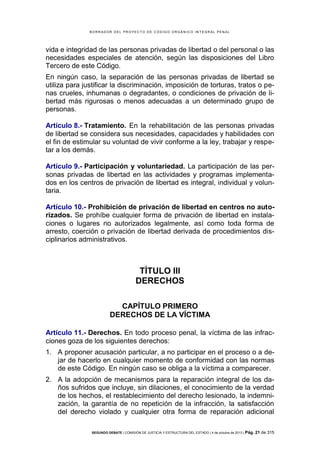B OR R AD OR D E L P R OYE C T O D E C ÓD IG O OR GÁ N IC O IN T E GR AL P E N AL

vida e integridad de las personas privadas de libertad o del personal o las
necesidades especiales de atención, según las disposiciones del Libro
Tercero de este Código.
En ningún caso, la separación de las personas privadas de libertad se
utiliza para justificar la discriminación, imposición de torturas, tratos o penas crueles, inhumanas o degradantes, o condiciones de privación de libertad más rigurosas o menos adecuadas a un determinado grupo de
personas.
Artículo 8.- Tratamiento. En la rehabilitación de las personas privadas
de libertad se considera sus necesidades, capacidades y habilidades con
el fin de estimular su voluntad de vivir conforme a la ley, trabajar y respetar a los demás.
Artículo 9.- Participación y voluntariedad. La participación de las personas privadas de libertad en las actividades y programas implementados en los centros de privación de libertad es integral, individual y voluntaria.
Artículo 10.- Prohibición de privación de libertad en centros no autorizados. Se prohíbe cualquier forma de privación de libertad en instalaciones o lugares no autorizados legalmente, así como toda forma de
arresto, coerción o privación de libertad derivada de procedimientos disciplinarios administrativos.

TÍTULO III
DERECHOS
CAPÍTULO PRIMERO
DERECHOS DE LA VÍCTIMA
Artículo 11.- Derechos. En todo proceso penal, la víctima de las infracciones goza de los siguientes derechos:
1. A proponer acusación particular, a no participar en el proceso o a dejar de hacerlo en cualquier momento de conformidad con las normas
de este Código. En ningún caso se obliga a la víctima a comparecer.
2. A la adopción de mecanismos para la reparación integral de los daños sufridos que incluye, sin dilaciones, el conocimiento de la verdad
de los hechos, el restablecimiento del derecho lesionado, la indemnización, la garantía de no repetición de la infracción, la satisfacción
del derecho violado y cualquier otra forma de reparación adicional
SEGUNDO DEBATE | COMISIÓN DE JUSTICIA Y ESTRUCTURA DEL ESTADO | 4 de octubre de 2013 | Pág.

21 de 315

 