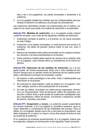 B OR R AD OR D E L P R OYE C T O D E C ÓD IG O OR GÁ N IC O IN T E GR AL P E N AL

dios y las o los juzgadores, las partes procesales y asistentes a la
audiencia.
3. La o el juzgador adopta las medidas que son indispensables para garantizar el derecho a la defensa y el principio de contradicción.
Las audiencias telemáticas pueden ser presenciadas por el público, excepto en los casos que existe una medida de restricción a la publicidad.
Artículo 575.- Medidas de restricción. La o el juzgador puede ordenar
a petición de parte, una o más de las siguientes medidas de restricción:
1. Audiencias cerradas al público y a la prensa, en los casos previstos
en este Código.
2. Imposición a los sujetos procesales y a toda persona que acuda a la
audiencia, del deber de guardar reserva sobre lo que ven, oyen o
perciben.
3. Reserva de identidad sobre datos personales de los sujetos procesales, terceros o de otros participantes en el proceso.
4. Quien solicite la medida debe explicar las razones de su petición ante
la o el juzgador, quien decide sobre su procedencia en la misma audiencia.
Artículo 576.- Aplicación de las medidas de restricción. La o el juzgador puede, de manera excepcional, dictar una o más medidas de restricción siempre que no atenten contra los derechos de los sujetos procesales y atendiendo al principio de necesidad, cuando:
1. Se expone a daño psicológico a las niñas, niños o adolescentes que
intervienen en el proceso.
2. Se amenaza la imparcialidad o está en peligro la o el juzgador, víctimas, testigos, peritos y otros participantes en el proceso.
3. Se trata de delitos vinculados con delincuencia organizada, terrorismo y su financiamiento, trata de personas, tráfico de migrantes, producción o tráfico ilícito a gran escala de sustancias catalogadas sujetas a fiscalización, tráfico de armas, municiones y explosivos, lavado
de activos, sicariato y secuestro.
Artículo 577.- Suspensión y receso. La audiencia puede suspenderse
de manera motivada, si la o el juzgador lo considera necesario, para un
mejor desarrollo y cumplimiento de las finalidades del proceso. Para el
efecto, la o el juzgador señala nuevo día y hora para su reanudación, que
debe realizarse en un plazo no mayor a cinco días desde la fecha en que
se suspende la audiencia.
Si la audiencia se prolonga excesivamente, la o el juzgador ordena que
se suspenda y dispone su continuación al día siguiente, hasta concluirla.
SEGUNDO DEBATE | COMISIÓN DE JUSTICIA Y ESTRUCTURA DEL ESTADO | 4 de octubre de 2013 | Pág.

210 de 315

 