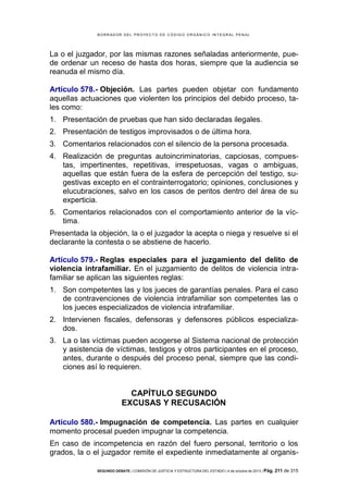B OR R AD OR D E L P R OYE C T O D E C ÓD IG O OR GÁ N IC O IN T E GR AL P E N AL

La o el juzgador, por las mismas razones señaladas anteriormente, puede ordenar un receso de hasta dos horas, siempre que la audiencia se
reanuda el mismo día.
Artículo 578.- Objeción. Las partes pueden objetar con fundamento
aquellas actuaciones que violenten los principios del debido proceso, tales como:
1. Presentación de pruebas que han sido declaradas ilegales.
2. Presentación de testigos improvisados o de última hora.
3. Comentarios relacionados con el silencio de la persona procesada.
4. Realización de preguntas autoincriminatorias, capciosas, compuestas, impertinentes, repetitivas, irrespetuosas, vagas o ambiguas,
aquellas que están fuera de la esfera de percepción del testigo, sugestivas excepto en el contrainterrogatorio; opiniones, conclusiones y
elucubraciones, salvo en los casos de peritos dentro del área de su
experticia.
5. Comentarios relacionados con el comportamiento anterior de la víctima.
Presentada la objeción, la o el juzgador la acepta o niega y resuelve si el
declarante la contesta o se abstiene de hacerlo.
Artículo 579.- Reglas especiales para el juzgamiento del delito de
violencia intrafamiliar. En el juzgamiento de delitos de violencia intrafamiliar se aplican las siguientes reglas:
1. Son competentes las y los jueces de garantías penales. Para el caso
de contravenciones de violencia intrafamiliar son competentes las o
los jueces especializados de violencia intrafamiliar.
2. Intervienen fiscales, defensoras y defensores públicos especializados.
3. La o las víctimas pueden acogerse al Sistema nacional de protección
y asistencia de víctimas, testigos y otros participantes en el proceso,
antes, durante o después del proceso penal, siempre que las condiciones así lo requieren.

CAPÍTULO SEGUNDO
EXCUSAS Y RECUSACIÓN
Artículo 580.- Impugnación de competencia. Las partes en cualquier
momento procesal pueden impugnar la competencia.
En caso de incompetencia en razón del fuero personal, territorio o los
grados, la o el juzgador remite el expediente inmediatamente al organisSEGUNDO DEBATE | COMISIÓN DE JUSTICIA Y ESTRUCTURA DEL ESTADO | 4 de octubre de 2013 | Pág.

211 de 315

 