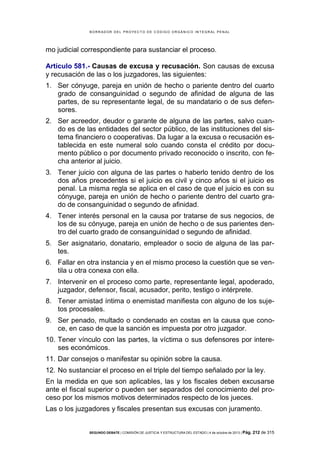 B OR R AD OR D E L P R OYE C T O D E C ÓD IG O OR GÁ N IC O IN T E GR AL P E N AL

mo judicial correspondiente para sustanciar el proceso.
Artículo 581.- Causas de excusa y recusación. Son causas de excusa
y recusación de las o los juzgadores, las siguientes:
1. Ser cónyuge, pareja en unión de hecho o pariente dentro del cuarto
grado de consanguinidad o segundo de afinidad de alguna de las
partes, de su representante legal, de su mandatario o de sus defensores.
2. Ser acreedor, deudor o garante de alguna de las partes, salvo cuando es de las entidades del sector público, de las instituciones del sistema financiero o cooperativas. Da lugar a la excusa o recusación establecida en este numeral solo cuando consta el crédito por documento público o por documento privado reconocido o inscrito, con fecha anterior al juicio.
3. Tener juicio con alguna de las partes o haberlo tenido dentro de los
dos años precedentes si el juicio es civil y cinco años si el juicio es
penal. La misma regla se aplica en el caso de que el juicio es con su
cónyuge, pareja en unión de hecho o pariente dentro del cuarto grado de consanguinidad o segundo de afinidad.
4. Tener interés personal en la causa por tratarse de sus negocios, de
los de su cónyuge, pareja en unión de hecho o de sus parientes dentro del cuarto grado de consanguinidad o segundo de afinidad.
5. Ser asignatario, donatario, empleador o socio de alguna de las partes.
6. Fallar en otra instancia y en el mismo proceso la cuestión que se ventila u otra conexa con ella.
7. Intervenir en el proceso como parte, representante legal, apoderado,
juzgador, defensor, fiscal, acusador, perito, testigo o intérprete.
8. Tener amistad íntima o enemistad manifiesta con alguno de los sujetos procesales.
9. Ser penado, multado o condenado en costas en la causa que conoce, en caso de que la sanción es impuesta por otro juzgador.
10. Tener vínculo con las partes, la víctima o sus defensores por intereses económicos.
11. Dar consejos o manifestar su opinión sobre la causa.
12. No sustanciar el proceso en el triple del tiempo señalado por la ley.
En la medida en que son aplicables, las y los fiscales deben excusarse
ante el fiscal superior o pueden ser separados del conocimiento del proceso por los mismos motivos determinados respecto de los jueces.
Las o los juzgadores y fiscales presentan sus excusas con juramento.

SEGUNDO DEBATE | COMISIÓN DE JUSTICIA Y ESTRUCTURA DEL ESTADO | 4 de octubre de 2013 | Pág.

212 de 315

 