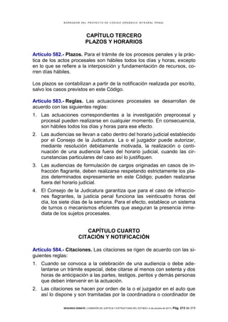 B OR R AD OR D E L P R OYE C T O D E C ÓD IG O OR GÁ N IC O IN T E GR AL P E N AL

CAPÍTULO TERCERO
PLAZOS Y HORARIOS
Artículo 582.- Plazos. Para el trámite de los procesos penales y la práctica de los actos procesales son hábiles todos los días y horas, excepto
en lo que se refiere a la interposición y fundamentación de recursos, corren días hábiles.
Los plazos se contabilizan a partir de la notificación realizada por escrito,
salvo los casos previstos en este Código.
Artículo 583.- Reglas. Las actuaciones procesales se desarrollan de
acuerdo con las siguientes reglas:
1. Las actuaciones correspondientes a la investigación preprocesal y
procesal pueden realizarse en cualquier momento. En consecuencia,
son hábiles todos los días y horas para ese efecto.
2. Las audiencias se llevan a cabo dentro del horario judicial establecido
por el Consejo de la Judicatura. La o el juzgador puede autorizar,
mediante resolución debidamente motivada, la realización o continuación de una audiencia fuera del horario judicial, cuando las circunstancias particulares del caso así lo justifiquen.
3. Las audiencias de formulación de cargos originadas en casos de infracción flagrante, deben realizarse respetando estrictamente los plazos determinados expresamente en este Código; pueden realizarse
fuera del horario judicial.
4. El Consejo de la Judicatura garantiza que para el caso de infracciones flagrantes, la justicia penal funciona las veinticuatro horas del
día, los siete días de la semana. Para el efecto, establece un sistema
de turnos o mecanismos eficientes que aseguran la presencia inmediata de los sujetos procesales.

CAPÍTULO CUARTO
CITACIÓN Y NOTIFICACIÓN
Artículo 584.- Citaciones. Las citaciones se rigen de acuerdo con las siguientes reglas:
1. Cuando se convoca a la celebración de una audiencia o debe adelantarse un trámite especial, debe citarse al menos con setenta y dos
horas de anticipación a las partes, testigos, peritos y demás personas
que deben intervenir en la actuación.
2. Las citaciones se hacen por orden de la o el juzgador en el auto que
así lo dispone y son tramitadas por la coordinadora o coordinador de
SEGUNDO DEBATE | COMISIÓN DE JUSTICIA Y ESTRUCTURA DEL ESTADO | 4 de octubre de 2013 | Pág.

213 de 315

 