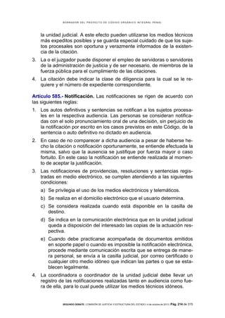 B OR R AD OR D E L P R OYE C T O D E C ÓD IG O OR GÁ N IC O IN T E GR AL P E N AL

la unidad judicial. A este efecto pueden utilizarse los medios técnicos
más expeditos posibles y se guarda especial cuidado de que los sujetos procesales son oportuna y verazmente informados de la existencia de la citación.
3. La o el juzgador puede disponer el empleo de servidoras o servidores
de la administración de justicia y de ser necesario, de miembros de la
fuerza pública para el cumplimiento de las citaciones.
4. La citación debe indicar la clase de diligencia para la cual se le requiere y el número de expediente correspondiente.
Artículo 585.- Notificación. Las notificaciones se rigen de acuerdo con
las siguientes reglas:
1. Los autos definitivos y sentencias se notifican a los sujetos procesales en la respectiva audiencia. Las personas se consideran notificadas con el solo pronunciamiento oral de una decisión, sin perjuicio de
la notificación por escrito en los casos previstos en este Código, de la
sentencia o auto definitivo no dictado en audiencia.
2. En caso de no comparecer a dicha audiencia a pesar de haberse hecho la citación o notificación oportunamente, se entiende efectuada la
misma, salvo que la ausencia se justifique por fuerza mayor o caso
fortuito. En este caso la notificación se entiende realizada al momento de aceptar la justificación.
3. Las notificaciones de providencias, resoluciones y sentencias registradas en medio electrónico, se cumplen atendiendo a las siguientes
condiciones:
a) Se privilegia el uso de los medios electrónicos y telemáticos.
b) Se realiza en el domicilio electrónico que el usuario determina.
c) Se considera realizada cuando está disponible en la casilla de
destino.
d) Se indica en la comunicación electrónica que en la unidad judicial
queda a disposición del interesado las copias de la actuación respectiva.
e) Cuando debe practicarse acompañada de documentos emitidos
en soporte papel o cuando es imposible la notificación electrónica,
procede mediante comunicación escrita que se entrega de manera personal, se envía a la casilla judicial, por correo certificado o
cualquier otro medio idóneo que indican las partes o que se establecen legalmente.
4. La coordinadora o coordinador de la unidad judicial debe llevar un
registro de las notificaciones realizadas tanto en audiencia como fuera de ella, para lo cual puede utilizar los medios técnicos idóneos.

SEGUNDO DEBATE | COMISIÓN DE JUSTICIA Y ESTRUCTURA DEL ESTADO | 4 de octubre de 2013 | Pág.

214 de 315

 