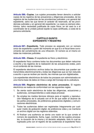 B OR R AD OR D E L P R OYE C T O D E C ÓD IG O OR GÁ N IC O IN T E GR AL P E N AL

Artículo 586.- Copias. Los sujetos procesales tienen derecho a solicitar
copias de los registros de las actuaciones y diligencias procesales, de los
registros de las audiencias de las providencias judiciales y en general del
expediente, salvo las que tienen el carácter de reservado, de las providencias judiciales y en general del expediente. La copia es siempre electrónica, salvo necesidad justificada de copia física, en tal caso la o el
coordinador de la unidad judicial expide la copia certificada, a costa de la
persona solicitante.

CAPÍTULO QUINTO
EXPEDIENTE Y REGISTRO
Artículo 587.- Expediente. Todo proceso es asignado con un número
único de expediente a partir del momento en que la o el fiscal tiene conocimiento del cometimiento de una infracción. El número es el mismo en
todas las instancias judiciales.
Artículo 588.- Clases. El expediente es físico y electrónico.
El expediente físico contiene todos los documentos que deben reducirse
a escrito y los registros de la realización de las actuaciones orales, pero
no el contenido de las mismas.
El expediente electrónico archiva todos los documentos que pueden ser
transmitidos electrónicamente y todas las diligencias que se han reducido
a escrito o que se reciben por escrito, las mismas que son digitalizadas.
Los expedientes electrónicos de todos los procesos son administrados en
una misma base de datos en línea a cargo del Consejo de la Judicatura.
Artículo 589.- Registro electrónico de actos procesales. El registro
electrónico se realiza de conformidad con las siguientes reglas:
1. Se sienta razón electrónica de todas las diligencias, actuaciones y
audiencias, correspondientes a cada etapa procesal.
2. Se emplea los medios técnicos idóneos para el registro y reproducción fidedignos de lo actuado con el fin de que estén al alcance de
las partes procesales, de preferencia grabaciones digitales y comunicaciones electrónicas.
3. Todas las audiencias deben ser registradas íntegramente por cualquier medio de grabación digital, de preferencia video y se mantiene
un archivo digital con los registros obtenidos.
4. Al finalizar una audiencia se sienta una razón en la que conste el
número de expediente, fecha, lugar, nombre de los sujetos procesales, la duración de la misma y la decisión adoptada, todo lo cual es
ingresado junto con el registro de las audiencias al expediente físico
SEGUNDO DEBATE | COMISIÓN DE JUSTICIA Y ESTRUCTURA DEL ESTADO | 4 de octubre de 2013 | Pág.

215 de 315

 