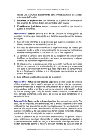 B OR R AD OR D E L P R OYE C T O D E C ÓD IG O OR GÁ N IC O IN T E GR AL P E N AL

recibe una denuncia directamente pone inmediatamente en conocimiento de la Fiscalía.
2. Informes de supervisión. Los informes de supervisión que efectúan
los órganos de control deben ser remitidos a la Fiscalía.
3. Providencias judiciales. Autos y sentencias emitidos por las o los
jueces o tribunales.
Artículo 593.- Versión ante la o el fiscal. Durante la investigación se
receptan versiones por parte de la o el fiscal de acuerdo con las siguientes reglas:
1. La o el fiscal identifica a las personas que pueden esclarecer los hechos y escuchar su versión sin juramento.
2. En caso de determinar su domicilio o lugar de trabajo, se notifica por
cualquier medio y ante el incumplimiento de la segunda notificación,
ordena su comparecencia con el auxilio de la fuerza pública.
3. Al concluir la versión, se le advierte de su obligación de comparecer y
testificar en la audiencia de juicio, así como de comunicar cualquier
cambio de domicilio o lugar de trabajo.
4. Si al prevenirle, la persona que rinde la versión manifiesta la imposibilidad de concurrir a la audiencia de juicio, por tener que ausentarse
del país o por cualquier motivo que hace imposible su concurrencia,
la o el fiscal puede solicitar a la o el juzgador que se reciba su testimonio anticipado.
5. La o el fiscal registra el contenido de la versión.
Artículo 594.- Actuaciones fiscales urgentes. En los casos de ejercicio
público o privado de la acción en que se requiere obtener, conservar,
preservar evidencias o impedir la consumación de un delito, la o el fiscal
puede realizar actos urgentes y cuando se requiere autorización judicial
se solicita y otorga por cualquier medio idóneo como fax, correo electrónico, llamada telefónica, entre otros, de la cual se deja constancia en el
expediente fiscal.
Artículo 595.- Reserva de la investigación. Las actuaciones de la Fiscalía, de los órganos jurisdiccionales, de la Policía Nacional y de otras
instituciones que intervienen en la investigación previa, se mantienen en
reserva, sin perjuicio del derecho de la víctima y de las personas a las
cuales se investiga y de sus abogados a tener acceso inmediato, efectivo
y suficiente de las investigaciones, cuando lo solicitan.
Cuando el personal de las instituciones mencionadas, los peritos, traductores, intérpretes, que han intervenido en estas actuaciones, divulgan o
ponen de cualquier modo en peligro el éxito de la investigación o las difundan atentando contra el honor y al buen nombre de las personas en
SEGUNDO DEBATE | COMISIÓN DE JUSTICIA Y ESTRUCTURA DEL ESTADO | 4 de octubre de 2013 | Pág.

217 de 315

 