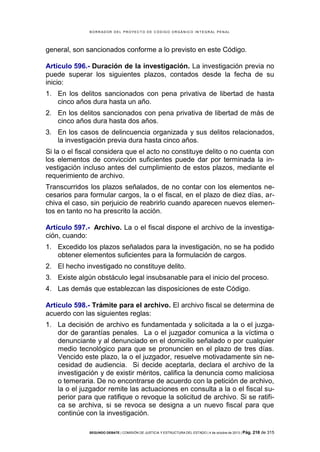 B OR R AD OR D E L P R OYE C T O D E C ÓD IG O OR GÁ N IC O IN T E GR AL P E N AL

general, son sancionados conforme a lo previsto en este Código.
Artículo 596.- Duración de la investigación. La investigación previa no
puede superar los siguientes plazos, contados desde la fecha de su
inicio:
1. En los delitos sancionados con pena privativa de libertad de hasta
cinco años dura hasta un año.
2. En los delitos sancionados con pena privativa de libertad de más de
cinco años dura hasta dos años.
3. En los casos de delincuencia organizada y sus delitos relacionados,
la investigación previa dura hasta cinco años.
Si la o el fiscal considera que el acto no constituye delito o no cuenta con
los elementos de convicción suficientes puede dar por terminada la investigación incluso antes del cumplimiento de estos plazos, mediante el
requerimiento de archivo.
Transcurridos los plazos señalados, de no contar con los elementos necesarios para formular cargos, la o el fiscal, en el plazo de diez días, archiva el caso, sin perjuicio de reabrirlo cuando aparecen nuevos elementos en tanto no ha prescrito la acción.
Artículo 597.- Archivo. La o el fiscal dispone el archivo de la investigación, cuando:
1. Excedido los plazos señalados para la investigación, no se ha podido
obtener elementos suficientes para la formulación de cargos.
2. El hecho investigado no constituye delito.
3. Existe algún obstáculo legal insubsanable para el inicio del proceso.
4. Las demás que establezcan las disposiciones de este Código.
Artículo 598.- Trámite para el archivo. El archivo fiscal se determina de
acuerdo con las siguientes reglas:
1. La decisión de archivo es fundamentada y solicitada a la o el juzgador de garantías penales. La o el juzgador comunica a la víctima o
denunciante y al denunciado en el domicilio señalado o por cualquier
medio tecnológico para que se pronuncien en el plazo de tres días.
Vencido este plazo, la o el juzgador, resuelve motivadamente sin necesidad de audiencia. Si decide aceptarla, declara el archivo de la
investigación y de existir méritos, califica la denuncia como maliciosa
o temeraria. De no encontrarse de acuerdo con la petición de archivo,
la o el juzgador remite las actuaciones en consulta a la o el fiscal superior para que ratifique o revoque la solicitud de archivo. Si se ratifica se archiva, si se revoca se designa a un nuevo fiscal para que
continúe con la investigación.
SEGUNDO DEBATE | COMISIÓN DE JUSTICIA Y ESTRUCTURA DEL ESTADO | 4 de octubre de 2013 | Pág.

218 de 315

 