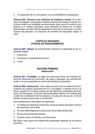 B OR R AD OR D E L P R OYE C T O D E C ÓD IG O OR GÁ N IC O IN T E GR AL P E N AL

2. La resolución de la o el juzgador no es susceptible de impugnación.
Artículo 599.- Persona con síntomas de trastorno mental. Si la persona investigada o procesada muestra síntomas de trastorno mental, la o
el fiscal ordena su inmediato reconocimiento, para cuyo fin nombra y posesiona a un médico psiquiatra, quien presenta su informe en un plazo
determinado, de este informe depende el inicio de la instrucción, la continuación del proceso o la adopción de medidas de seguridad, según el
caso.

CAPÍTULO SEGUNDO
ETAPAS DE PROCEDIMIENTO
Artículo 600.- Etapas. El procedimiento ordinario se desarrolla en las siguientes etapas:
1. Instrucción
2. Evaluación y preparatoria de juicio
3. Juicio

SECCIÓN PRIMERA
Instrucción
Artículo 601.- Finalidad. La etapa de instrucción tiene por finalidad determinar elementos de convicción, de cargo y descargo, que permite formular o no una acusación en contra de la persona procesada.
Artículo 602.- Instrucción. Esta etapa se inicia con la audiencia de formulación de cargos convocada por la o el juzgador a petición de la o el
fiscal, cuando la o el fiscal cuente con los elementos suficientes para deducir una imputación. Concluye dentro del plazo máximo de noventa días
a partir de la realización de la audiencia, sin perjuicio de que la o el fiscal
señale un plazo menor para su conclusión.
Son excepciones a este plazo las siguientes:
1. En delitos de tránsito la instrucción concluye dentro del plazo máximo
de cuarenta y cinco días.
2. En todo delito flagrante la instrucción dura hasta treinta días.
3. En los procedimientos directos.
4. Cuando exista vinculación a la instrucción.
No tienen valor alguno las diligencias practicadas después de los plazos
previstos.
SEGUNDO DEBATE | COMISIÓN DE JUSTICIA Y ESTRUCTURA DEL ESTADO | 4 de octubre de 2013 | Pág.

219 de 315

 
