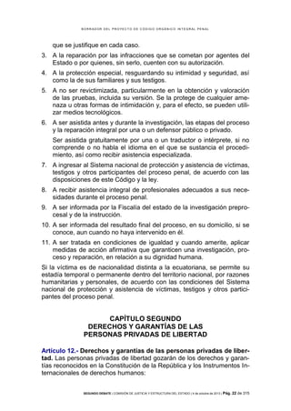 B OR R AD OR D E L P R OYE C T O D E C ÓD IG O OR GÁ N IC O IN T E GR AL P E N AL

que se justifique en cada caso.
3. A la reparación por las infracciones que se cometan por agentes del
Estado o por quienes, sin serlo, cuenten con su autorización.
4. A la protección especial, resguardando su intimidad y seguridad, así
como la de sus familiares y sus testigos.
5. A no ser revictimizada, particularmente en la obtención y valoración
de las pruebas, incluida su versión. Se la protege de cualquier amenaza u otras formas de intimidación y, para el efecto, se pueden utilizar medios tecnológicos.
6. A ser asistida antes y durante la investigación, las etapas del proceso
y la reparación integral por una o un defensor público o privado.
Ser asistida gratuitamente por una o un traductor o intérprete, si no
comprende o no habla el idioma en el que se sustancia el procedimiento, así como recibir asistencia especializada.
7. A ingresar al Sistema nacional de protección y asistencia de víctimas,
testigos y otros participantes del proceso penal, de acuerdo con las
disposiciones de este Código y la ley.
8. A recibir asistencia integral de profesionales adecuados a sus necesidades durante el proceso penal.
9. A ser informada por la Fiscalía del estado de la investigación preprocesal y de la instrucción.
10. A ser informada del resultado final del proceso, en su domicilio, si se
conoce, aun cuando no haya intervenido en él.
11. A ser tratada en condiciones de igualdad y cuando amerite, aplicar
medidas de acción afirmativa que garanticen una investigación, proceso y reparación, en relación a su dignidad humana.
Si la víctima es de nacionalidad distinta a la ecuatoriana, se permite su
estadía temporal o permanente dentro del territorio nacional, por razones
humanitarias y personales, de acuerdo con las condiciones del Sistema
nacional de protección y asistencia de víctimas, testigos y otros participantes del proceso penal.

CAPÍTULO SEGUNDO
DERECHOS Y GARANTÍAS DE LAS
PERSONAS PRIVADAS DE LIBERTAD
Artículo 12.- Derechos y garantías de las personas privadas de libertad. Las personas privadas de libertad gozarán de los derechos y garantías reconocidos en la Constitución de la República y los Instrumentos Internacionales de derechos humanos:
SEGUNDO DEBATE | COMISIÓN DE JUSTICIA Y ESTRUCTURA DEL ESTADO | 4 de octubre de 2013 | Pág.

22 de 315

 