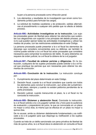 B OR R AD OR D E L P R OYE C T O D E C ÓD IG O OR GÁ N IC O IN T E GR AL P E N AL

buyen a la persona procesada como infracción penal.
3. Los elementos y resultados de la investigación que sirven como fundamento jurídico para formular los cargos.
4. La solicitud de medidas cautelares y de protección, salidas alternativas al procedimiento o cualquier otro pedido que no afecte al debido
proceso.
Artículo 606.- Actividades investigativas en la instrucción. Los sujetos procesales gozan de libertad para obtener los elementos que sustentan sus alegaciones con sujeción a los principios del debido proceso, para lo cual pueden ejercer todas las actividades investigativas y utilizar los
medios de prueba, con las restricciones establecidas en este Código.
La persona procesada puede presentar a la o el fiscal los elementos de
descargo que considera convenientes para su defensa; así también la
víctima puede solicitar a la o el fiscal los actos procesales que considera
necesarios para comprobar la existencia del delito. Si para obtenerlos se
requiere de orden judicial, la o el fiscal la obtiene de la o el juzgador.
Artículo 607.- Facultad de ordenar pericias y diligencias. En la instrucción, cualquiera de los sujetos procesales puede solicitar a la o el fiscal que practique las pericias que son necesarias para obtener los elementos de convicción.
Artículo 608.- Conclusión de la instrucción. La instrucción concluye
por:
1. Cumplimiento del plazo determinado en este Código.
2. Decisión fiscal, cuando la o el fiscal considera que cuenta con todos
los elementos para concluir la instrucción, aun antes del cumplimiento del plazo, siempre y cuando no existen petitorios pendientes de la
parte procesada.
3. Decisión judicial, cuando transcurrido el plazo, la o el fiscal no ha
concluido la instrucción.
Artículo 609.- Dictamen y abstención fiscal. Concluida la instrucción,
la o el fiscal solicita a la o el juzgador señale día y hora para la audiencia
de evaluación y preparatoria de juicio, la que es convocada en un plazo
no mayor a cinco días, la misma que se efectúa en un plazo no mayor a
quince días.
De no acusar, emite su dictamen debidamente fundamentado y es notificado a la o el juzgador para que disponga su notificación a los sujetos
procesales.
Cuando se trata de un delito sancionado con pena privativa de libertad de
más de quince años, la o el fiscal eleva la abstención en consulta al fiscal
SEGUNDO DEBATE | COMISIÓN DE JUSTICIA Y ESTRUCTURA DEL ESTADO | 4 de octubre de 2013 | Pág.

221 de 315

 