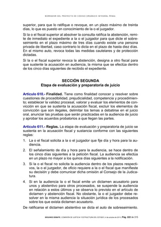 B OR R AD OR D E L P R OYE C T O D E C ÓD IG O OR GÁ N IC O IN T E GR AL P E N AL

superior, para que lo ratifique o revoque, en un plazo máximo de treinta
días, lo que es puesto en conocimiento de la o el juzgador.
Si la o el fiscal superior al absolver la consulta ratifica la abstención, remite de inmediato el expediente a la o el juzgador para que dicte el sobreseimiento en el plazo máximo de tres días cuando existe una persona
privada de libertad, caso contrario lo dicta en el plazo de hasta diez días.
En el mismo auto, revoca todas las medidas cautelares y de protección
dictadas.
Si la o el fiscal superior revoca la abstención, designa a otro fiscal para
que sustente la acusación en audiencia, la misma que se efectúa dentro
de los cinco días siguientes de recibido el expediente.

SECCIÓN SEGUNDA
Etapa de evaluación y preparatoria de juicio
Artículo 610.- Finalidad. Tiene como finalidad conocer y resolver sobre
cuestiones de procedibilidad, prejudicialidad, competencia y procedimiento; establecer la validez procesal, valorar y evaluar los elementos de convicción en que se sustenta la acusación fiscal, excluir los elementos de
convicción que son ilegales, delimitar los temas a debatirse en el juicio
oral, anunciar las pruebas que serán practicadas en la audiencia de juicio
y aprobar los acuerdos probatorios a que llegan las partes.
Artículo 611.- Reglas. La etapa de evaluación y preparatoria de juicio se
sustenta en la acusación fiscal y sustancia conforme con las siguientes
reglas:
1. La o el fiscal solicita a la o el juzgador que fije día y hora para la audiencia.
2. El señalamiento de día y hora para la audiencia, se hace dentro de
los cinco días siguientes a la petición fiscal. La audiencia se efectúa
en un plazo no mayor a los quince días siguientes a la notificación.
3. Si la o el fiscal no solicita la audiencia dentro de los plazos respectivos, la o el juzgador, de oficio requiere a la o el fiscal que manifieste
su decisión y debe comunicar dicha omisión al Consejo de la Judicatura.
4. Si en la audiencia la o el fiscal emite un dictamen acusatorio para
unos y abstentivo para otros procesados, se suspende la audiencia
en relación a estos últimos y se observa lo previsto en el artículo de
dictamen y abstención fiscal. No obstante, la o el juzgador debe resolver en la misma audiencia la situación jurídica de los procesados
sobre los que exista dictamen acusatorio.
De ratificarse el dictamen abstentivo se dicta el auto de sobreseimiento.
SEGUNDO DEBATE | COMISIÓN DE JUSTICIA Y ESTRUCTURA DEL ESTADO | 4 de octubre de 2013 | Pág.

222 de 315

 