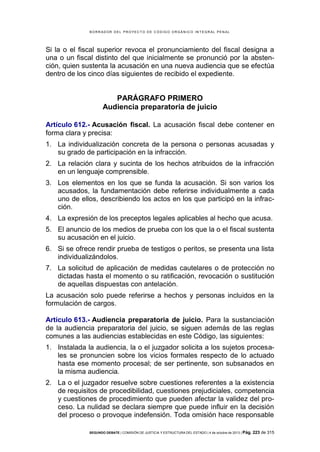B OR R AD OR D E L P R OYE C T O D E C ÓD IG O OR GÁ N IC O IN T E GR AL P E N AL

Si la o el fiscal superior revoca el pronunciamiento del fiscal designa a
una o un fiscal distinto del que inicialmente se pronunció por la abstención, quien sustenta la acusación en una nueva audiencia que se efectúa
dentro de los cinco días siguientes de recibido el expediente.

PARÁGRAFO PRIMERO
Audiencia preparatoria de juicio
Artículo 612.- Acusación fiscal. La acusación fiscal debe contener en
forma clara y precisa:
1. La individualización concreta de la persona o personas acusadas y
su grado de participación en la infracción.
2. La relación clara y sucinta de los hechos atribuidos de la infracción
en un lenguaje comprensible.
3. Los elementos en los que se funda la acusación. Si son varios los
acusados, la fundamentación debe referirse individualmente a cada
uno de ellos, describiendo los actos en los que participó en la infracción.
4. La expresión de los preceptos legales aplicables al hecho que acusa.
5. El anuncio de los medios de prueba con los que la o el fiscal sustenta
su acusación en el juicio.
6. Si se ofrece rendir prueba de testigos o peritos, se presenta una lista
individualizándolos.
7. La solicitud de aplicación de medidas cautelares o de protección no
dictadas hasta el momento o su ratificación, revocación o sustitución
de aquellas dispuestas con antelación.
La acusación solo puede referirse a hechos y personas incluidos en la
formulación de cargos.
Artículo 613.- Audiencia preparatoria de juicio. Para la sustanciación
de la audiencia preparatoria del juicio, se siguen además de las reglas
comunes a las audiencias establecidas en este Código, las siguientes:
1. Instalada la audiencia, la o el juzgador solicita a los sujetos procesales se pronuncien sobre los vicios formales respecto de lo actuado
hasta ese momento procesal; de ser pertinente, son subsanados en
la misma audiencia.
2. La o el juzgador resuelve sobre cuestiones referentes a la existencia
de requisitos de procedibilidad, cuestiones prejudiciales, competencia
y cuestiones de procedimiento que pueden afectar la validez del proceso. La nulidad se declara siempre que puede influir en la decisión
del proceso o provoque indefensión. Toda omisión hace responsable
SEGUNDO DEBATE | COMISIÓN DE JUSTICIA Y ESTRUCTURA DEL ESTADO | 4 de octubre de 2013 | Pág.

223 de 315

 