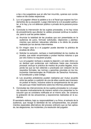 B OR R AD OR D E L P R OYE C T O D E C ÓD IG O OR GÁ N IC O IN T E GR AL P E N AL

a las o los juzgadores que en ella han incurrido, quienes son condenados en las costas respectivas.
3. La o el juzgador ofrece la palabra a la o el fiscal que expone los fundamentos de su acusación. Luego interviene la o el acusador particular, si lo hay y la o el defensor público o privado de la persona procesada.
4. Concluida la intervención de los sujetos procesales, si no hay vicios
de procedimiento que afecten la validez procesal continua la audiencia, para lo cual las partes deben:
a) Anunciar la totalidad de las pruebas que son presentadas en la
audiencia de juicio, formular solicitudes, objeciones y planteamientos que estimen relevantes referidos a la oferta de prueba
realizada por los demás intervinientes.
b) En ningún caso la o el juzgador puede decretar la práctica de
pruebas de oficio.
c) Solicitar la exclusión, rechazo o inadmisibilidad de los medios de
prueba, que están encaminadas a probar hechos notorios o que
por otro motivo no requieren prueba.
La o el juzgador rechaza o acepta la objeción y en este último caso declara qué evidencias son ineficaces hasta ese momento
procesal; excluye la práctica de medios de prueba ilegales, incluyendo los que se han obtenido o practicado con violación de los
requisitos formales, las normas y garantías previstas en los Instrumentos Internacionales de Protección de Derechos Humanos,
la Constitución y este Código.
d) Los acuerdos probatorios pueden realizarse por mutuo acuerdo
entre las partes o a petición de una de ellas cuando sea innecesario probar el hecho, inclusive sobre la comparecencia de los peritos para que rindan testimonio sobre los informes presentados.
5. Concluidas las intervenciones de los sujetos procesales la o el juzgador resuelve motivadamente de manera verbal a los presentes su resolución que se considera notificada en el mismo acto. Se conserva
la grabación de las actuaciones y exposiciones realizadas en la audiencia.
El secretario elabora, bajo su responsabilidad y su firma, el extracto de la
audiencia, que recoge la identidad de los comparecientes, los procedimientos especiales alternativos del proceso ordinario que se han aplicado, las alegaciones, los incidentes y la resolución del juzgador.

SEGUNDO DEBATE | COMISIÓN DE JUSTICIA Y ESTRUCTURA DEL ESTADO | 4 de octubre de 2013 | Pág.

224 de 315

 