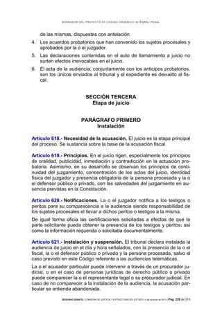 B OR R AD OR D E L P R OYE C T O D E C ÓD IG O OR GÁ N IC O IN T E GR AL P E N AL

de las mismas, dispuestas con antelación.
4. Los acuerdos probatorios que han convenido los sujetos procesales y
aprobados por la o el juzgador.
5. Las declaraciones contenidas en el auto de llamamiento a juicio no
surten efectos irrevocables en el juicio.
6. El acta de la audiencia, conjuntamente con los anticipos probatorios,
son los únicos enviados al tribunal y el expediente es devuelto al fiscal.

SECCIÓN TERCERA
Etapa de juicio
PARÁGRAFO PRIMERO
Instalación
Artículo 618.- Necesidad de la acusación. El juicio es la etapa principal
del proceso. Se sustancia sobre la base de la acusación fiscal.
Artículo 619.- Principios. En el juicio rigen, especialmente los principios
de oralidad, publicidad, inmediación y contradicción en la actuación probatoria. Asimismo, en su desarrollo se observan los principios de continuidad del juzgamiento, concentración de los actos del juicio, identidad
física del juzgador y presencia obligatoria de la persona procesada y la o
el defensor público o privado, con las salvedades del juzgamiento en ausencia previstas en la Constitución.
Artículo 620.- Notificaciones. La o el juzgador notifica a los testigos o
peritos para su comparecencia a la audiencia siendo responsabilidad de
los sujetos procesales el llevar a dichos peritos o testigos a la misma.
De igual forma oficia las certificaciones solicitadas a efectos de que la
parte solicitante pueda obtener la presencia de los testigos y peritos; así
como la información requerida o solicitada documentalmente.
Artículo 621.- Instalación y suspensión. El tribunal declara instalada la
audiencia de juicio en el día y hora señalados, con la presencia de la o el
fiscal, la o el defensor público o privado y la persona procesada, salvo el
caso previsto en este Código referente a las audiencias telemáticas.
La o el acusador particular puede intervenir a través de un procurador judicial, o en el caso de personas jurídicas de derecho público o privado
puede comparecer la o el representante legal o su procurador judicial. En
caso de no comparecer a la instalación de la audiencia, la acusación particular se entiende abandonada.
SEGUNDO DEBATE | COMISIÓN DE JUSTICIA Y ESTRUCTURA DEL ESTADO | 4 de octubre de 2013 | Pág.

226 de 315

 