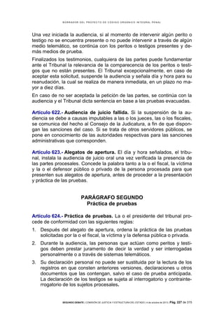 B OR R AD OR D E L P R OYE C T O D E C ÓD IG O OR GÁ N IC O IN T E GR AL P E N AL

Una vez iniciada la audiencia, si al momento de intervenir algún perito o
testigo no se encuentra presente o no puede intervenir a través de algún
medio telemático, se continúa con los peritos o testigos presentes y demás medios de prueba.
Finalizados los testimonios, cualquiera de las partes puede fundamentar
ante el Tribunal la relevancia de la comparecencia de los peritos o testigos que no están presentes. El Tribunal excepcionalmente, en caso de
aceptar esta solicitud, suspende la audiencia y señala día y hora para su
reanudación, la cual se realiza de manera inmediata, en un plazo no mayor a diez días.
En caso de no ser aceptada la petición de las partes, se continúa con la
audiencia y el Tribunal dicta sentencia en base a las pruebas evacuadas.
Artículo 622.- Audiencia de juicio fallida. Si la suspensión de la audiencia se debe a causas imputables a las o los jueces, las o los fiscales,
se comunica del hecho al Consejo de la Judicatura, a fin de que dispongan las sanciones del caso. Si se trata de otros servidores públicos, se
pone en conocimiento de las autoridades respectivas para las sanciones
administrativas que corresponden.
Artículo 623.- Alegatos de apertura. El día y hora señalados, el tribunal, instala la audiencia de juicio oral una vez verificada la presencia de
las partes procesales. Concede la palabra tanto a la o el fiscal, la víctima
y la o el defensor público o privado de la persona procesada para que
presenten sus alegatos de apertura, antes de proceder a la presentación
y práctica de las pruebas.

PARÁGRAFO SEGUNDO
Práctica de pruebas
Artículo 624.- Práctica de pruebas. La o el presidente del tribunal procede de conformidad con las siguientes reglas:
1. Después del alegato de apertura, ordena la práctica de las pruebas
solicitadas por la o el fiscal, la víctima y la defensa pública o privada.
2. Durante la audiencia, las personas que actúan como peritos y testigos deben prestar juramento de decir la verdad y ser interrogadas
personalmente o a través de sistemas telemáticos.
3. Su declaración personal no puede ser sustituida por la lectura de los
registros en que consten anteriores versiones, declaraciones u otros
documentos que las contengan, salvo el caso de prueba anticipada.
La declaración de los testigos se sujeta al interrogatorio y contrainterrogatorio de los sujetos procesales.

SEGUNDO DEBATE | COMISIÓN DE JUSTICIA Y ESTRUCTURA DEL ESTADO | 4 de octubre de 2013 | Pág.

227 de 315

 