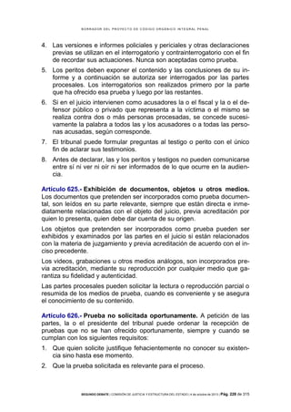 B OR R AD OR D E L P R OYE C T O D E C ÓD IG O OR GÁ N IC O IN T E GR AL P E N AL

4. Las versiones e informes policiales y periciales y otras declaraciones
previas se utilizan en el interrogatorio y contrainterrogatorio con el fin
de recordar sus actuaciones. Nunca son aceptadas como prueba.
5. Los peritos deben exponer el contenido y las conclusiones de su informe y a continuación se autoriza ser interrogados por las partes
procesales. Los interrogatorios son realizados primero por la parte
que ha ofrecido esa prueba y luego por las restantes.
6. Si en el juicio intervienen como acusadores la o el fiscal y la o el defensor público o privado que representa a la víctima o el mismo se
realiza contra dos o más personas procesadas, se concede sucesivamente la palabra a todos las y los acusadores o a todas las personas acusadas, según corresponde.
7. El tribunal puede formular preguntas al testigo o perito con el único
fin de aclarar sus testimonios.
8. Antes de declarar, las y los peritos y testigos no pueden comunicarse
entre sí ni ver ni oír ni ser informados de lo que ocurre en la audiencia.
Artículo 625.- Exhibición de documentos, objetos u otros medios.
Los documentos que pretenden ser incorporados como prueba documental, son leídos en su parte relevante, siempre que están directa e inmediatamente relacionadas con el objeto del juicio, previa acreditación por
quien lo presenta, quien debe dar cuenta de su origen.
Los objetos que pretenden ser incorporados como prueba pueden ser
exhibidos y examinados por las partes en el juicio si están relacionados
con la materia de juzgamiento y previa acreditación de acuerdo con el inciso precedente.
Los videos, grabaciones u otros medios análogos, son incorporados previa acreditación, mediante su reproducción por cualquier medio que garantiza su fidelidad y autenticidad.
Las partes procesales pueden solicitar la lectura o reproducción parcial o
resumida de los medios de prueba, cuando es conveniente y se asegura
el conocimiento de su contenido.
Artículo 626.- Prueba no solicitada oportunamente. A petición de las
partes, la o el presidente del tribunal puede ordenar la recepción de
pruebas que no se han ofrecido oportunamente, siempre y cuando se
cumplan con los siguientes requisitos:
1. Que quien solicite justifique fehacientemente no conocer su existencia sino hasta ese momento.
2. Que la prueba solicitada es relevante para el proceso.

SEGUNDO DEBATE | COMISIÓN DE JUSTICIA Y ESTRUCTURA DEL ESTADO | 4 de octubre de 2013 | Pág.

228 de 315

 