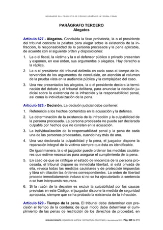 B OR R AD OR D E L P R OYE C T O D E C ÓD IG O OR GÁ N IC O IN T E GR AL P E N AL

PARÁGRAFO TERCERO
Alegatos
Artículo 627.- Alegatos. Concluida la fase probatoria, la o el presidente
del tribunal concede la palabra para alegar sobre la existencia de la infracción, la responsabilidad de la persona procesada y la pena aplicable,
de acuerdo con el siguiente orden y disposiciones:
1. La o el fiscal, la víctima y la o el defensor público o privado presentan
y exponen, en ese orden, sus argumentos o alegatos. Hay derecho a
la réplica.
2. La o el presidente del tribunal delimita en cada caso el tiempo de intervención de los argumentos de conclusión, en atención al volumen
de la prueba vista en la audiencia pública y la complejidad del caso.
3. Una vez presentados los alegatos, la o el presidente declara la terminación del debate y el tribunal delibera, para anunciar la decisión judicial sobre la existencia de la infracción y la responsabilidad penal,
así como la individualización de la pena.
Artículo 628.- Decisión. La decisión judicial debe contener:
1. Referencia a los hechos contenidos en la acusación y la defensa.
2. La determinación de la existencia de la infracción y la culpabilidad de
la persona procesada. La persona procesada no puede ser declarada
culpable por hechos que no consten en la acusación.
3. La individualización de la responsabilidad penal y la pena de cada
una de las personas procesadas, cuando hay más de una.
4. Una vez declarada la culpabilidad y la pena, el juzgador dispone la
reparación integral de la víctima siempre que ésta es identificable.
De igual manera, la o el juzgador puede ordenar las medidas cautelares que estime necesarias para asegurar el cumplimiento de la pena.
5. En caso de que se ratifique el estado de inocencia de la persona procesada, el tribunal dispone su inmediata libertad, si está privada de
ella, revoca todas las medidas cautelares y de protección impuestas
y libra sin dilación las órdenes correspondientes. La orden de libertad
procede inmediatamente incluso si no se ha ejecutoriado la sentencia
o se han interpuesto recursos.
6. Si la razón de la decisión es excluir la culpabilidad por las causas
previstas en este Código, el juzgador dispone la medida de seguridad
apropiada, siempre que se ha probado la existencia de la infracción.
Artículo 629.- Tiempo de la pena. El tribunal debe determinar con precisión el tiempo de la condena; de igual modo debe determinar el cumplimiento de las penas de restricción de los derechos de propiedad, en
SEGUNDO DEBATE | COMISIÓN DE JUSTICIA Y ESTRUCTURA DEL ESTADO | 4 de octubre de 2013 | Pág.

229 de 315

 
