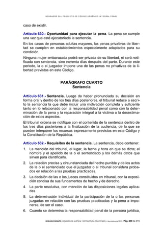 B OR R AD OR D E L P R OYE C T O D E C ÓD IG O OR GÁ N IC O IN T E GR AL P E N AL

caso de existir.
Artículo 630.- Oportunidad para ejecutar la pena. La pena se cumple
una vez que esté ejecutoriada la sentencia.
En los casos de personas adultas mayores, las penas privativas de libertad se cumplen en establecimientos especialmente adaptados para su
condición.
Ninguna mujer embarazada podrá ser privada de su libertad, ni será notificada con sentencia, sino noventa días después del parto. Durante este
periodo, la o el juzgador impone una de las penas no privativas de la libertad previstas en este Código.

PARÁGRAFO CUARTO
Sentencia
Artículo 631.- Sentencia. Luego de haber pronunciado su decisión en
forma oral y dentro de los tres días posteriores, el tribunal reduce a escrito la sentencia la que debe incluir una motivación completa y suficiente
tanto en lo relacionado con la responsabilidad penal como con la determinación de la pena y la reparación integral a la víctima o la desestimación de estos aspectos.
El tribunal ordena se notifique con el contenido de la sentencia dentro de
los tres días posteriores a la finalización de la audiencia, de la que se
pueden interponer los recursos expresamente previstos en este Código y
la Constitución de la República.
Artículo 632.- Requisitos de la sentencia. La sentencia, debe contener:
1. La mención del tribunal, el lugar, la fecha y hora en que se dicta; el
nombre y el apellido de la o el sentenciado y los demás datos que
sirven para identificarlo.
2. La relación precisa y circunstanciada del hecho punible y de los actos
de la o el sentenciado que el juzgador o el tribunal considera probados en relación a las pruebas practicadas.
3. La decisión de las o los jueces constituidos en tribunal, con la exposición concisa de sus fundamentos de hecho y de derecho.
4. La parte resolutiva, con mención de las disposiciones legales aplicadas.
5. La determinación individual de la participación de la o las personas
juzgadas en relación con las pruebas practicadas y la pena a imponerse, de ser el caso.
6. Cuando se determina la responsabilidad penal de la persona jurídica,
SEGUNDO DEBATE | COMISIÓN DE JUSTICIA Y ESTRUCTURA DEL ESTADO | 4 de octubre de 2013 | Pág.

230 de 315

 