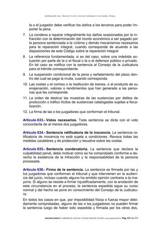 B OR R AD OR D E L P R OYE C T O D E C ÓD IG O OR GÁ N IC O IN T E GR AL P E N AL

la o el juzgador debe verificar los daños a los terceros para poder imponer la pena.
7. La condena a reparar integralmente los daños ocasionados por la infracción con la determinación del monto económico a ser pagado por
la persona sentenciada a la víctima y demás mecanismos necesarios
para la reparación integral, cuando corresponde de acuerdo a las
disposiciones de este Código sobre la reparación integral
8. La referencia fundamentada, si es del caso, sobre una indebida actuación por parte de la o el fiscal o la o el defensor público o privado.
En tal caso se notifica con la sentencia al Consejo de la Judicatura
para el trámite correspondiente.
9. La suspensión condicional de la pena y señalamiento del plazo dentro del cual se paga la multa, cuando corresponda.
10. Las costas y el comiso o la restitución de bienes, o el producto de su
enajenación, valores o rendimientos que han generado a las personas que les corresponde.
11. La orden de destruir las muestras de las sustancias por delitos de
producción o tráfico ilícitos de sustancias catalogadas sujetas a fiscalización.
12. La firma de las o los juzgadores que conforman el tribunal.
Artículo 633.- Votos necesarios. Toda sentencia se dicta con el voto
concordante de al menos dos juzgadores.
Artículo 634.- Sentencia ratificatoria de la inocencia. La sentencia ratificatoria de inocencia no está sujeta a condiciones. Revoca todas las
medidas cautelares y de protección y resuelve sobre las costas.
Artículo 635.- Sentencia condenatoria. La sentencia que declara la
culpabilidad penal, debe motivar cómo se ha comprobado conforme a derecho la existencia de la infracción y la responsabilidad de la persona
procesada.
Artículo 636.- Firma de la sentencia. La sentencia es firmada por las y
los juzgadores que conforman el tribunal y que intervienen en la audiencia del juicio, incluso cuando alguno ha emitido opinión contraria a la mayoría. Si alguno se resiste a firmar injustificadamente, con la anotación de
esta circunstancia en el proceso, la sentencia expedida sigue su curso
normal y del hecho se pone en conocimiento del Consejo de la Judicatura.
En todos los casos en que, por imposibilidad física o fuerza mayor debidamente comprobadas, alguno de las o los juzgadores no pueden firmar
la sentencia luego de haber sido expedida y firmada por los otros dos,
SEGUNDO DEBATE | COMISIÓN DE JUSTICIA Y ESTRUCTURA DEL ESTADO | 4 de octubre de 2013 | Pág.

231 de 315

 