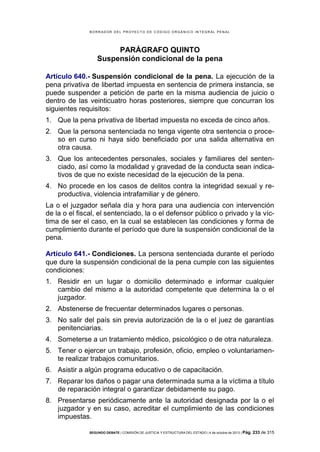 B OR R AD OR D E L P R OYE C T O D E C ÓD IG O OR GÁ N IC O IN T E GR AL P E N AL

PARÁGRAFO QUINTO
Suspensión condicional de la pena
Artículo 640.- Suspensión condicional de la pena. La ejecución de la
pena privativa de libertad impuesta en sentencia de primera instancia, se
puede suspender a petición de parte en la misma audiencia de juicio o
dentro de las veinticuatro horas posteriores, siempre que concurran los
siguientes requisitos:
1. Que la pena privativa de libertad impuesta no exceda de cinco años.
2. Que la persona sentenciada no tenga vigente otra sentencia o proceso en curso ni haya sido beneficiado por una salida alternativa en
otra causa.
3. Que los antecedentes personales, sociales y familiares del sentenciado, así como la modalidad y gravedad de la conducta sean indicativos de que no existe necesidad de la ejecución de la pena.
4. No procede en los casos de delitos contra la integridad sexual y reproductiva, violencia intrafamiliar y de género.
La o el juzgador señala día y hora para una audiencia con intervención
de la o el fiscal, el sentenciado, la o el defensor público o privado y la víctima de ser el caso, en la cual se establecen las condiciones y forma de
cumplimiento durante el período que dure la suspensión condicional de la
pena.
Artículo 641.- Condiciones. La persona sentenciada durante el período
que dure la suspensión condicional de la pena cumple con las siguientes
condiciones:
1. Residir en un lugar o domicilio determinado e informar cualquier
cambio del mismo a la autoridad competente que determina la o el
juzgador.
2. Abstenerse de frecuentar determinados lugares o personas.
3. No salir del país sin previa autorización de la o el juez de garantías
penitenciarias.
4. Someterse a un tratamiento médico, psicológico o de otra naturaleza.
5. Tener o ejercer un trabajo, profesión, oficio, empleo o voluntariamente realizar trabajos comunitarios.
6. Asistir a algún programa educativo o de capacitación.
7. Reparar los daños o pagar una determinada suma a la víctima a título
de reparación integral o garantizar debidamente su pago.
8. Presentarse periódicamente ante la autoridad designada por la o el
juzgador y en su caso, acreditar el cumplimiento de las condiciones
impuestas.
SEGUNDO DEBATE | COMISIÓN DE JUSTICIA Y ESTRUCTURA DEL ESTADO | 4 de octubre de 2013 | Pág.

233 de 315

 
