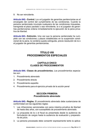 B OR R AD OR D E L P R OYE C T O D E C ÓD IG O OR GÁ N IC O IN T E GR AL P E N AL

9. No ser reincidente.
Artículo 642.- Control. La o el juzgador de garantías penitenciarias es el
encargado del control del cumplimiento de las condiciones. Cuando la
persona sentenciada incumpla cualquiera de las condiciones impuestas,
transgreda el plazo pactado o sea reincidente, la o el juzgador de garantías penitenciarias ordena inmediatamente la ejecución de la pena privativa de libertad.
Artículo 643.- Extinción. Una vez que la persona sentenciada ha cumplido con las condiciones y plazos establecidos en la suspensión condicional de la pena, la condena queda extinguida, previa resolución de la o
el juzgador de garantías penitenciarias.

TÍTULO VIII
PROCEDIMIENTOS ESPECIALES
CAPÍTULO ÚNICO
CLASES DE PROCEDIMIENTOS
Artículo 644.- Clases de procedimientos. Los procedimientos especiales son:
1. Procedimiento abreviado
2. Procedimiento directo
3. Procedimiento expedito
4. Procedimiento para el ejercicio privado de la acción penal

SECCIÓN PRIMERA
Procedimiento abreviado
Artículo 645.- Reglas. El procedimiento abreviado debe sustanciarse de
conformidad con las siguientes reglas:
1. Las infracciones sancionadas con pena máxima privativa de libertad
de hasta diez años, son susceptibles de procedimiento abreviado.
2. La propuesta de la o el fiscal es presentada desde la audiencia de
formulación de cargos hasta la audiencia de evaluación y preparatoria de juicio.
3. La persona procesada debe consentir expresamente tanto la aplicaSEGUNDO DEBATE | COMISIÓN DE JUSTICIA Y ESTRUCTURA DEL ESTADO | 4 de octubre de 2013 | Pág.

234 de 315

 