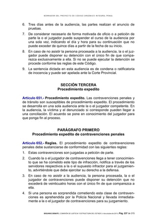 B OR R AD OR D E L P R OYE C T O D E C ÓD IG O OR GÁ N IC O IN T E GR AL P E N AL

6. Tres días antes de la audiencia, las partes realizan el anuncio de
pruebas.
7. De considerar necesario de forma motivada de oficio o a petición de
parte la o el juzgador puede suspender el curso de la audiencia por
una sola vez, indicando el día y hora para su continuación que no
puede exceder de quince días a partir de la fecha de su inicio.
8. En caso de no asistir la persona procesada a la audiencia, la o el juzgador puede disponer su detención con el único fin de que comparezca exclusivamente a ella. Si no se puede ejecutar la detención se
procede conforme las reglas de este Código.
9. La sentencia dictada en esta audiencia es de condena o ratificatoria
de inocencia y puede ser apelada ante la Corte Provincial.

SECCIÓN TERCERA
Procedimiento expedito
Artículo 651.- Procedimiento expedito. Las contravenciones penales y
de tránsito son susceptibles de procedimiento expedito. El procedimiento
se desarrolla en una sola audiencia ante la o el juzgador competente. En
la audiencia, la víctima y el denunciado si corresponde pueden llegar a
una conciliación. El acuerdo se pone en conocimiento del juzgador para
que ponga fin al proceso.

PARÁGRAFO PRIMERO
Procedimiento expedito de contravenciones penales
Artículo 652.- Reglas. El procedimiento expedito de contravenciones
penales debe sustanciarse de conformidad con las siguientes reglas:
1. Estas contravenciones son juzgadas a petición de parte.
2. Cuando la o el juzgador de contravenciones llega a tener conocimiento que se ha cometido este tipo de infracción, notifica a través de los
servidores respectivos a la o el supuesto infractor para el juzgamiento, advirtiéndole que debe ejercitar su derecho a la defensa.
3. En caso de no asistir a la audiencia, la persona procesada, la o el
juzgador de contravenciones puede disponer su detención que no
excederá de veinticuatro horas con el único fin de que comparezca a
ella.
4. Si una persona es sorprendida cometiendo esta clase de contravenciones es aprehendida por la Policía Nacional y llevada inmediatamente a la o el juzgador de contravenciones para su juzgamiento.

SEGUNDO DEBATE | COMISIÓN DE JUSTICIA Y ESTRUCTURA DEL ESTADO | 4 de octubre de 2013 | Pág.

237 de 315

 