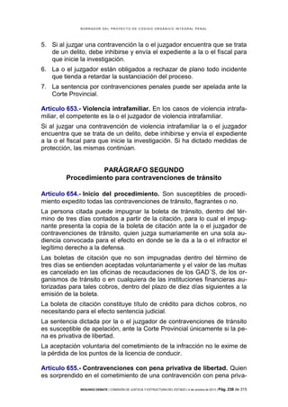 B OR R AD OR D E L P R OYE C T O D E C ÓD IG O OR GÁ N IC O IN T E GR AL P E N AL

5. Si al juzgar una contravención la o el juzgador encuentra que se trata
de un delito, debe inhibirse y envía el expediente a la o el fiscal para
que inicie la investigación.
6. La o el juzgador están obligados a rechazar de plano todo incidente
que tienda a retardar la sustanciación del proceso.
7. La sentencia por contravenciones penales puede ser apelada ante la
Corte Provincial.
Artículo 653.- Violencia intrafamiliar. En los casos de violencia intrafamiliar, el competente es la o el juzgador de violencia intrafamiliar.
Si al juzgar una contravención de violencia intrafamiliar la o el juzgador
encuentra que se trata de un delito, debe inhibirse y envía el expediente
a la o el fiscal para que inicie la investigación. Si ha dictado medidas de
protección, las mismas continúan.

PARÁGRAFO SEGUNDO
Procedimiento para contravenciones de tránsito
Artículo 654.- Inicio del procedimiento. Son susceptibles de procedimiento expedito todas las contravenciones de tránsito, flagrantes o no.
La persona citada puede impugnar la boleta de tránsito, dentro del término de tres días contados a partir de la citación, para lo cual el impugnante presenta la copia de la boleta de citación ante la o el juzgador de
contravenciones de tránsito, quien juzga sumariamente en una sola audiencia convocada para el efecto en donde se le da a la o el infractor el
legítimo derecho a la defensa.
Las boletas de citación que no son impugnadas dentro del término de
tres días se entienden aceptadas voluntariamente y el valor de las multas
es cancelado en las oficinas de recaudaciones de los GAD´S, de los organismos de tránsito o en cualquiera de las instituciones financieras autorizadas para tales cobros, dentro del plazo de diez días siguientes a la
emisión de la boleta.
La boleta de citación constituye título de crédito para dichos cobros, no
necesitando para el efecto sentencia judicial.
La sentencia dictada por la o el juzgador de contravenciones de tránsito
es susceptible de apelación, ante la Corte Provincial únicamente si la pena es privativa de libertad.
La aceptación voluntaria del cometimiento de la infracción no le exime de
la pérdida de los puntos de la licencia de conducir.
Artículo 655.- Contravenciones con pena privativa de libertad. Quien
es sorprendido en el cometimiento de una contravención con pena privaSEGUNDO DEBATE | COMISIÓN DE JUSTICIA Y ESTRUCTURA DEL ESTADO | 4 de octubre de 2013 | Pág.

238 de 315

 