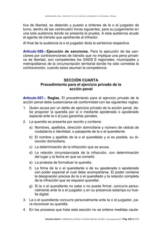 B OR R AD OR D E L P R OYE C T O D E C ÓD IG O OR GÁ N IC O IN T E GR AL P E N AL

tiva de libertad, es detenido y puesto a órdenes de la o el juzgador de
turno, dentro de las veinticuatro horas siguientes, para su juzgamiento en
una sola audiencia donde se presenta la prueba. A esta audiencia acude
el agente de tránsito que aprehende al infractor.
Al final de la audiencia la o el juzgador dicta la sentencia respectiva.
Artículo 656.- Ejecución de sanciones. Para la ejecución de las sanciones por contravenciones de tránsito que no implique una pena privativa de libertad, son competentes los GADS´S regionales, municipales y
metropolitanos de la circunscripción territorial donde ha sido cometida la
contravención, cuando estos asuman la competencia.

SECCIÓN CUARTA
Procedimiento para el ejercicio privado de la
acción penal
Artículo 657.- Reglas. El procedimiento para el ejercicio privado de la
acción penal debe sustanciarse de conformidad con las siguientes reglas:
1. Quien acusa por un delito de ejercicio privado de la acción penal, debe proponer la querella por sí o mediante apoderada o apoderado
especial ante la o el juez garantías penales.
2. La querella se presenta por escrito y contiene:
a) Nombres, apellidos, dirección domiciliaria y número de cédula de
ciudadanía o identidad, o pasaporte de la o el querellante.
b) El nombre y apellido de la o el querellado y si es posible, su dirección domiciliaria.
c) La determinación de la infracción que se acusa.
d) La relación circunstanciada de la infracción, con determinación
del lugar y la fecha en que se cometió.
e) La protesta de formalizar la querella.
f) La firma de la o el querellante o de su apoderada o apoderado
con poder especial el cual debe acompañarse. El poder contiene
la designación precisa de la o el querellado y la relación completa
de la infracción que se requiere querellar.
g) Si la o el querellante no sabe o no puede firmar, concurre personalmente ante la o el juzgador y en su presencia estampa su huella digital.
3. La o el querellante concurre personalmente ante la o el juzgador, para reconocer su querella.
4. En los procesos que trata esta sección no se ordena medidas cauteSEGUNDO DEBATE | COMISIÓN DE JUSTICIA Y ESTRUCTURA DEL ESTADO | 4 de octubre de 2013 | Pág.

239 de 315

 